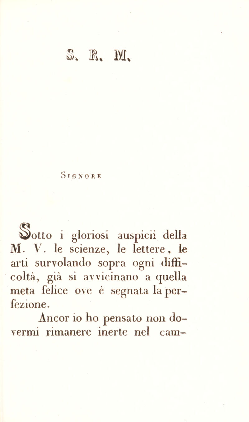 % S I G N O R E ^otto i gloriosi auspicii della M. V. le scienze, le lettere, le arti sorvolando sopra ogni diffi- coltà, già si avvicinano a quella meta felice ove è segnata la per- fezione. Ancor io ho pensato non do- vermi rimanere inerte nel cam-