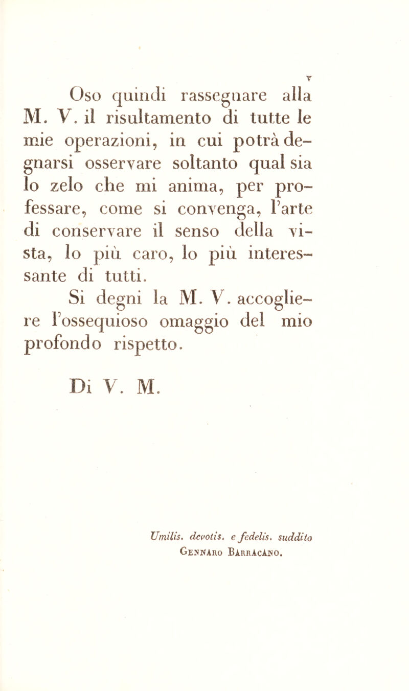 Oso quindi rassegnare alla M. y. il risultainento di tutte le mie operazioni, in cui potrà de- gnarsi osservare soltanto qual sia lo zelo che mi anima, per pro- fessare, come si convenga, l’arte di conservare il senso della vi- sta, lo più caro, lo più interes- sante di tutti. Si degni la M. V. accoglie- re l’ossequioso omaggio del mio profondo rispetto. Di y. M. Umilis. devotis, e fedelis. suddito Gej^naro BàrrAcAiìo.