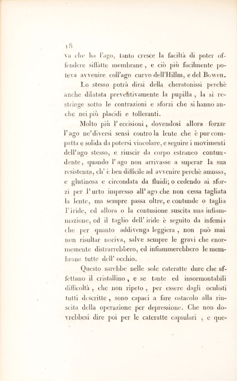 A a clic lia lauto cresce la faciltà di poter of- li'udejc silìiitle inembranc , e ciò piu facilmente po- teva avv enire colFago curvo delfHillm, e del BoAven. Lo stesso potrà dirsi della cheratonissi perche anche dilatata prevefitivamente la pupilla , la si re- stringe sotto le contrazioni e sforzi che si hanno an- che nei piò placidi e tolleranti. Molto piu r eccisioni, dovendosi allora forzar Lago ne^liversi sensi contro la lente che e pur com- patta e solida da jiotersi vincolare, e seguire i movimenti delPago stesso, e riuscir da corpo estraneo contun» dente, quando Pago non arrivasse a superar la sua resistenza, clP e ben difficile ad avvenire perche amossa, e glutinosa e circondata da fluidi; o cedendo ai sfor- zi per V urto impresso alP ago che non cessa tagliata la lente, ma sempre passa oltre, e contunde o taglia P iride, ed allora o la contusione suscita una infiam- mazione, od il taglio delP iride e seguito da infemia die per quanto addivenga leggiera , non può mai non risultar nociva, salve sempre le gravi che enor- memente dislrai rebhero, ed infiammerebbero le mem- brane tutte delP occhio. Questo sarebbe nelle sole cateratte dure che af- fettano il cristallino , e se tante ed insormontabili difficoltà , che non ripeto , per essere dagli oculisti tutti descritte , sono capaci a fare ostacolo alla riu- scita della operazione per depressione. Che non do- vrebbesi dire poi per le cateratte capsulari , e que-