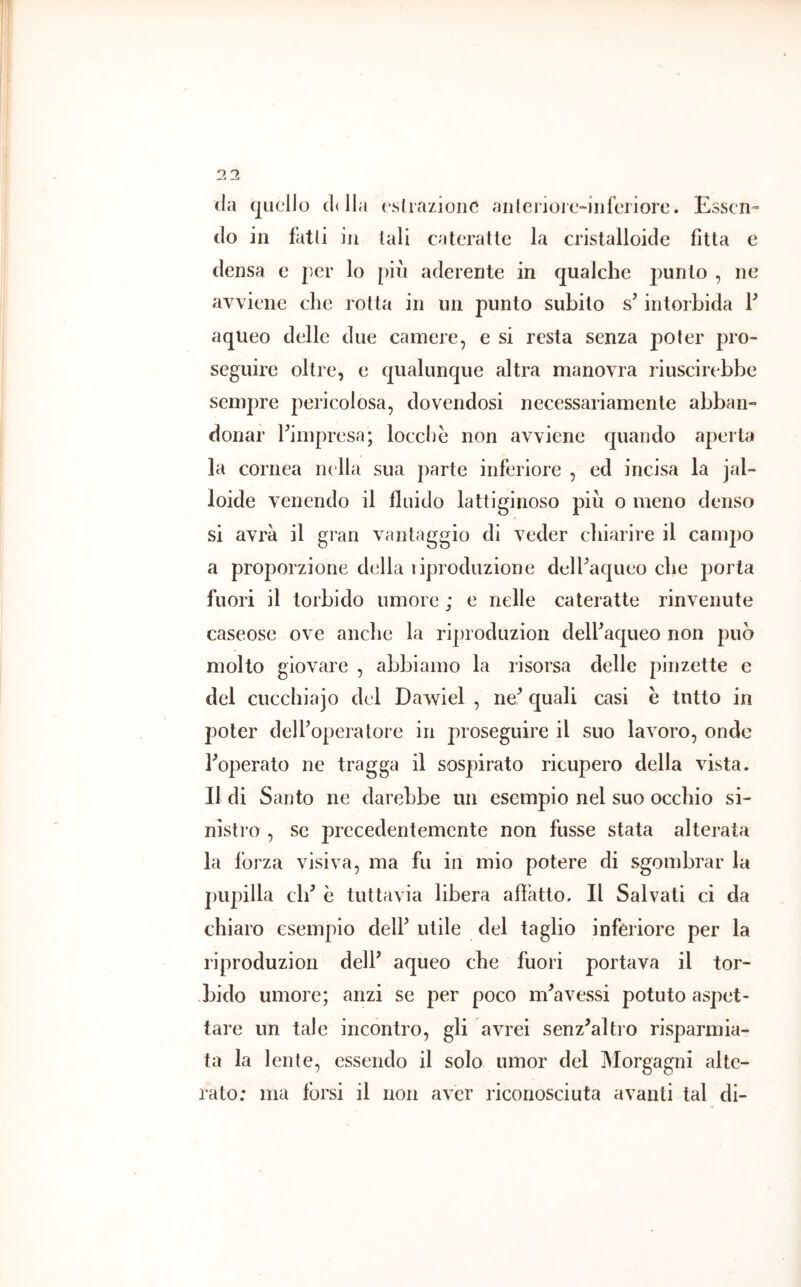 (la (|ucllo cldla (\slrazion(^ anlerioic-iiifcriorc. Essen- do in falli in tali cateratte la cristalloide fitta e densa e per lo pili aderente in qualche punto , ne avviene che rotta in un punto subito s’intorbida V aqiieo delle due camere, e si resta senza poter pro- seguire oltre, e qualunque altra manovra riuscirebbe sempre pericolosa, dovendosi necessariamente abban- donar ^impresa; loccliè non avviene quando aperta la cornea nella sua parte inferiore , ed incisa la jal- loide venendo il fluido lattiginoso più o meno denso si avrà il gran vantaggio di veder chiarire il campo a proporzione della liprodiizione delPaqueo che porta fuori il torbido umore ; e nelle cateratte rinvenute caseose ove anche la riproduzion delbaqueo non può molto giovare , abbiamo la risorsa delle pinzette e del cuccbiajo del Dawiel , ne^ quali casi e tutto in poter delboperatore in proseguire il suo lavoro, onde boperato ne tragga il sospirato ricupero della vista. Il di Santo ne darebbe un esempio nel suo occhio si- nistro , se precedentemente non fusse stata alterata la forza visiva, ma fu in mio potere di sgombrar la pupilla db è tuttavia libera affatto. Il Salvati ci da chiaro esempio delF utile del taglio inferiore per la riproduzion delb aqueo che fuori portava il tor- •bido umore; anzi se per poco nbavessi potuto aspet- tare un tale incontro, gli avrei senz^altro risparmia- ta la lente, essendo il solo umor del Morgagni alte- rato: ma tòrsi il non aver riconosciuta avanti tal di-