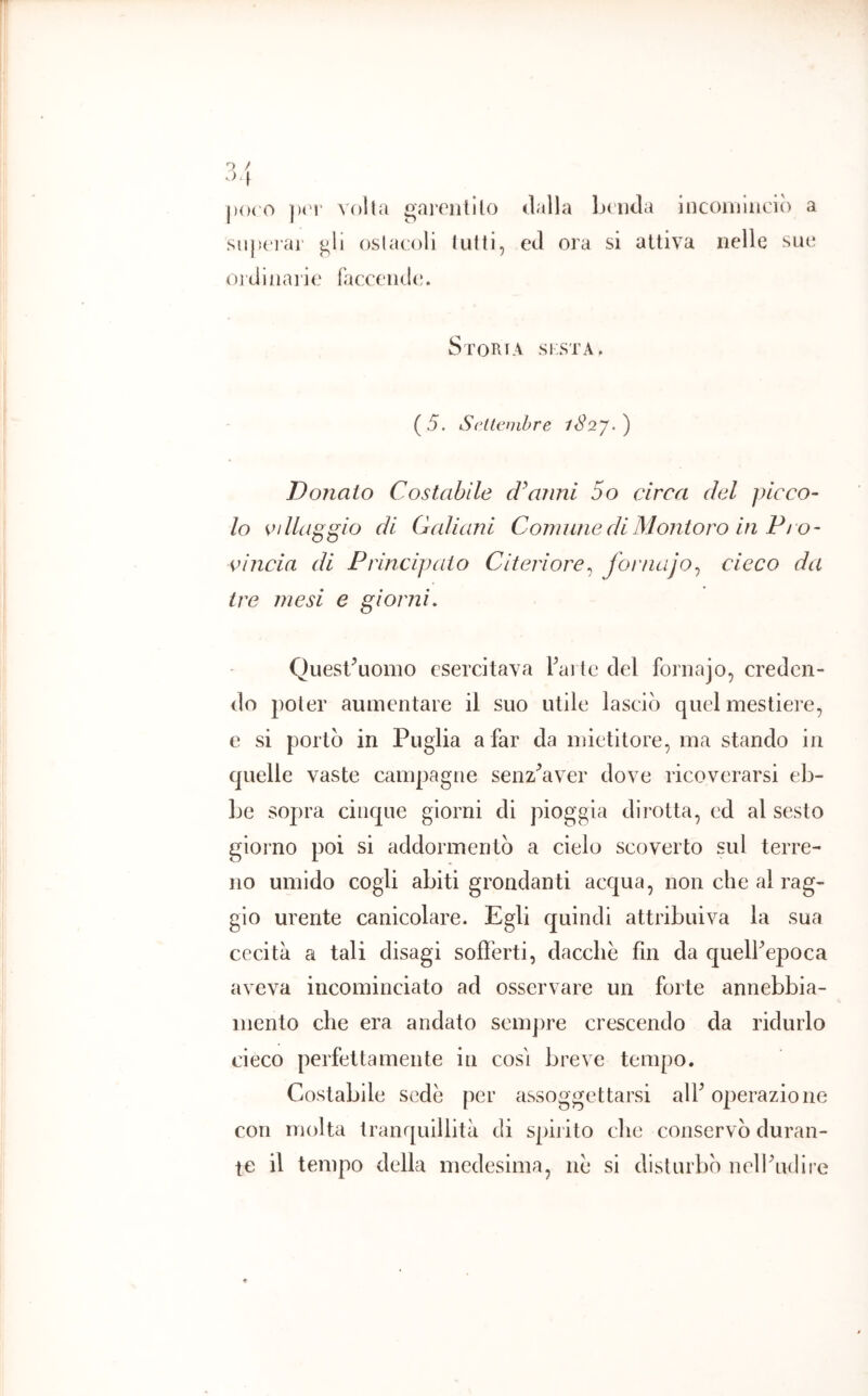 j)(H'0 voi la gareiitllo dalla Lc'iitla incominciò a siijìcrar ^11 oslacoli lutti, ed ora si attiva nelle sue ojdliia] ie (accende. SrOHlA SF.STA. (5. Settembre iS2y.') Donato Costabile d^aiini So circa del picco- lo vdlaggio di Galiani Comune di Montoro in Pi o- vìncia di Principato Citeriore^ Joi'tiajo^ cieco da tre mesi e giorni. Quesl\iomo esercitava Tai te del fornajo, creden- do poter aumentare il suo utile lasciò quel mestiere, e si portò in Puglia a far da mietitore, ma stando in quelle vaste campagne senz^aver dove ricoverarsi eb- Le sopra cinque giorni di pioggia dirotta, ed al sesto giorno poi si addormentò a cielo scoverto sul terre- no umido cogli abiti grondanti acqua, non che al rag- gio urente canicolare. Egli quindi attribuiva la sua cecità a tali disagi sofferti, dacché fin da quelFepoca aveva incominciato ad osservare un forte annebbia- mento che era andato sem])re crescendo da ridurlo cieco perfettamente in cosi breve tempo. Costabile sedò per assoggettarsi alF operazione con molta tranquillità di spirito clic conservò duran- te il tempo della medesima, ne si disturbò nelPudire