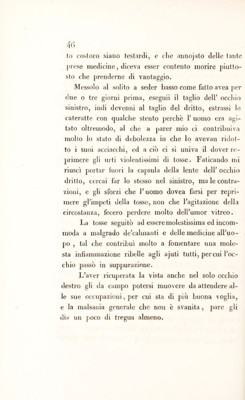 4r. to costoro siano testardi, e die annojato delle laute prese medicine, diceva esser contento morire piutto- sto che prenderne di vantaggio. Messolo al solito a seder basso come fatto avea per (lue o tre giorni prima, eseguii il taglio delF occhio sinistro, indi devenni al taglio del dritto, estrassi le cateratte con qualche stento perchè V uomo era agi- tato oltremodo, al che a parer mio ci contribuiva molto lo stato di debolezza in che lo avevan ridot- to i suoi acciacchi, ed a ciò ci si univa il dover re- primere gli urti violentissimi di tosse. Faticando mi riuscì portar fuori la capsula della lente delF occhio dritto, cercai far lo stesso nel sinistro, ma le contra- zioni, e gli sforzi che Puomo dovea farsi per repri- mere gPimpeti della tosse, non che Fagitazione della circostanza, fecero perdere molto delFumor vitreo. La tosse seguitò ad essere molestissima ed incom- moda a malgrado de^cahnanti e delle medicine alFuo- po , tal che contribuì molto a fomentare una mole- sta infiammazione ribelle agli ajuti tutti, per cui Foc- chio passò in suppurazione. L^aver ricuperata la vista anche nel solo occhio destro gli da campo potersi muovere da attendere al- le sue occupazioni, per cui sta di piu buona voglia, e la malsania generale che non è svanita , pare gli dia un poco di tregua almeno.