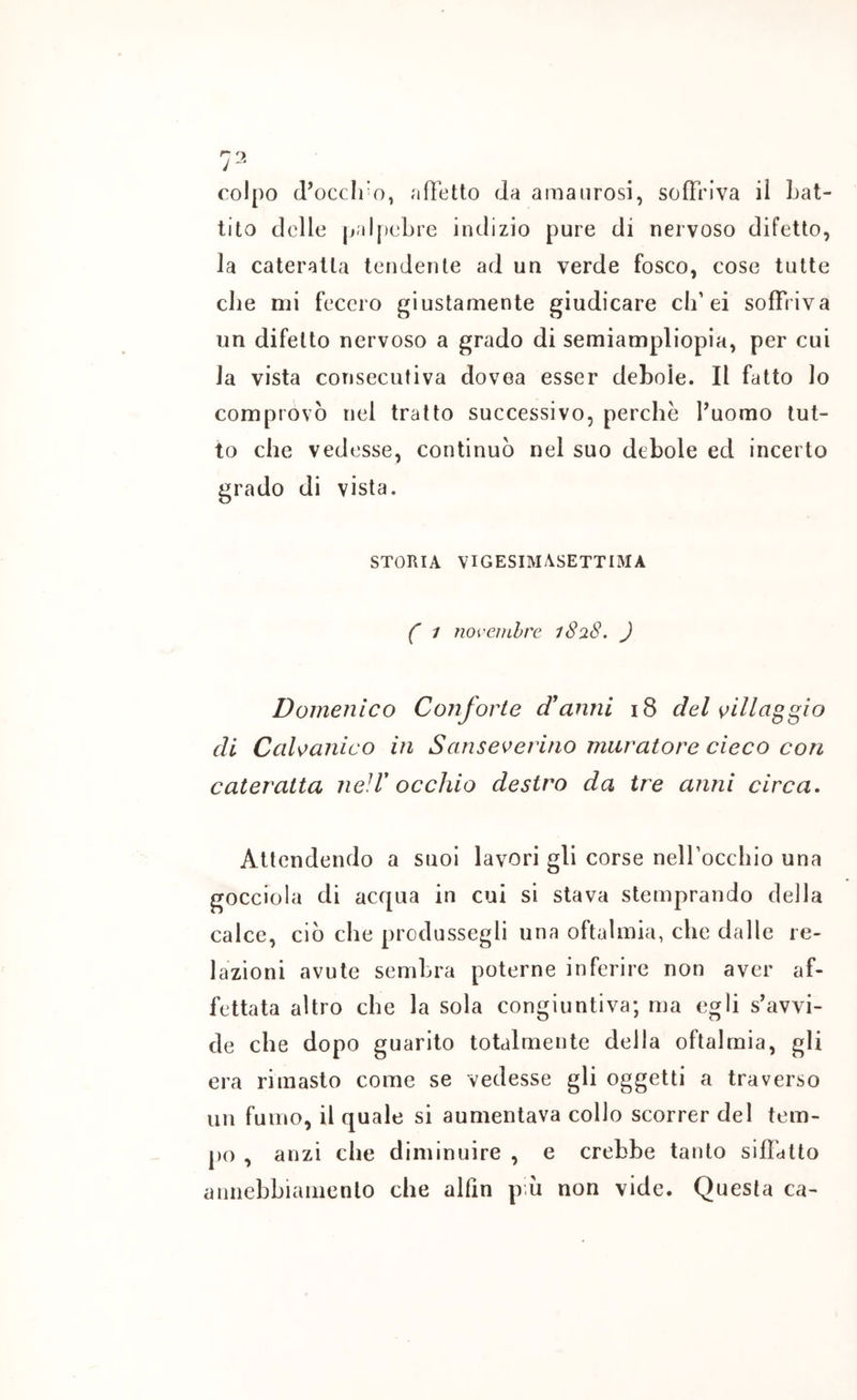 colpo d’occlro, affetto da amaiirosi, soffriva il bat- tito delle palj)eLre indizio pure di nervoso difetto, la cateratta tendente ad un verde fosco, cose tutte che mi fecero giustamente giudicare cif ei soffriva un difetto nervoso a grado di semiampliopia, per cui la vista consecutiva dovea esser debole. Il fatto lo comprovò nel tratto successivo, perche fuomo tut- to che vedesse, continuò nel suo debole ed incerto grado di vista. STORIA VIGESIMASETTIMA ( 1 noveinhre 1828, ) Domenico Conforte d'anni 18 del ^illa^gio di CaWanico in Sanseverino muratore cieco con cateratta neiV occhio destro da tre anni circa. Attendendo a suoi lavori gli corse nelfocchio una gocciola di acqua in cui si stava stemprando della calce, ciò che produssegli una oftalmia, che dalle re- lazioni avute sembra poterne inferire non aver af- fettata altro che la sola congiuntiva; ma egli s’avvi- de che dopo guarito totalmente della oftalmia, gli era rimasto come se vedesse gli oggetti a traverso un fumo, il quale si aumentava collo scorrer del tem- po , anzi che diminuire , e crebbe tanto siffatto annebbiamento che alfin \rh non vide. Questa ca-