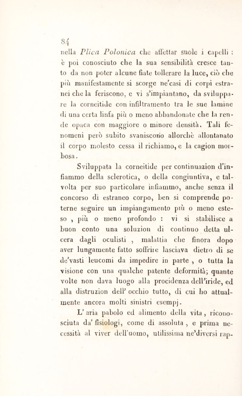 nella Plica Polonica che allettar suole i capelli : e poi conosciuto che la sua sensibilità cresce tan- to da non poter alcune fiate tollerare la luce, ciò che più manifestamente si scorce ne’casi di corpi estra- nei che la feriscono, e \i s^impiantano, da sviluppa- re la corneitiJe con infiltramento tra le sue lamine di una certa linfa più o meno abbandonate che la ren- de opaca con maggiore o minore densità. Tali fe- nomeni però subito svaniscono allorché allontanato il corpo nìolesto cessa il richiamo, e la cagion mor- bosa . Sviluppata la corneitide per continuazion dÙn- fìammo della sclerotica, o della congiuntiva, e tal- volta per suo particolare infiammo, anche senza il concorso di estraneo corpo, ben si comprende po- terne seguire un impiangamento più o meno este- so , più 0 meno profondo : vi si stabilisce a buon conto una soluzion di continuo delta ul- cera dagli oculisti , malattia die finora dopo aver lungamente fatto soffrire lasciava dietro di se de’vasti leucomi da impedire in parte , o tutta la visione con una qualche patente deformità; quante volte non dava luogo alla procidenza delFiride, ed alla distruzion delf occhio tutto, di cui ho attual- mente ancora molti sinistri esempj. L* aria pabolo ed alimento della vita , ricono- sciuta da’fisiologi, come di assoluta, e prima ne- cessità al viver delfuomo, utilissima ne’diversi rap-