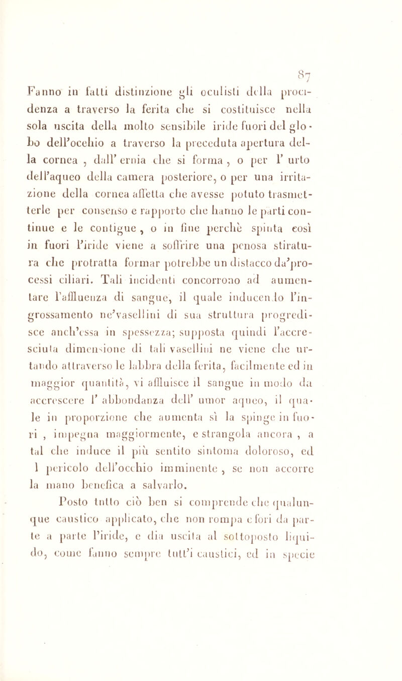 denza a traverso la ferita che si costituisce nella sola uscita della molto sensibile iride fuori del glo • Lo delFocehio a traverso la preceduta apertura del- la cornea , dalT ernia che si forma , o per T urto delfaqueo della camera posteriore, o per una irrita- zione della cornea alletta che avesse potuto trasmet- terle per consenso e rapj)orto che hanno le parti con- tinue e le contigue , o in fine perchè spinta così in fuori ibride viene a soffrire una penosa stiratu- ra che [)rotralla formar polrehhe un distacco da^jiro- cessi ciliari. Tali incidenti concorrono ad aumen- tare fallluenza di sangue, il quale inducendo l’in- grossamento ne’vasellini di sua struttura [irogredi- sce anch’essa in spessezza; sujijiosta quindi Tacere- sciula dimensione di tali vasellini ne viene che ur- tando attraverso le laLLra della ferita, facilmente ed in maggior quantità, vi affluisce il sangue in modo da accrescere T abbondanza dell’ umor aqueo, il qua* le in proporzione che aumenta sì la spinge in fuo- ri , impegna maggiormente, e strangola ancora , a tal che induce il piu sentito sintonia doloroso, ed 1 pericolo dell’occhio imminente , se non accorre la mano hcnefica a salvarlo. Posto tutto ciò ben si comprende che (pialun- que caustico applicato, che non romjia efori da par- te a parte l’iride, c dia uscita al sottoposto Inpii- do, come lamio sempri’ tutt’i caustici, ed in s[)ecie