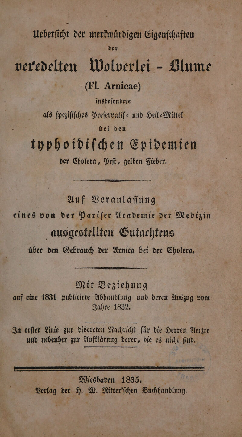 Ueberſicht der merkwürdigen Eigenſchaften der veredelten Wolverlei Blume (Fl. Arnicae) insbeſondere 4 als ſpeziſiſches Preſervatif- und Heil-Mittel bei den typhoidiſchen Epidemien der Cholera, Peſt, gelben Fieber. Auf Veranlaſſung eines von der Pariſer Academie der Medizin ausgestellten Gutachtens über den Gebrauch der Arnica bei der Cholera, | Mit Beziehung auf eine 1831 publicirte Abhandlung und deren Auszug vom Jahre 1832. | In erfter Linie zur discreten Nachricht für die Herren Aerzte und nebenher zur Aufklaͤrung derer, die es nicht find, - Wiesbaden 1835. Verlag der H. W. Ritter'ſchen Buchhandlung.