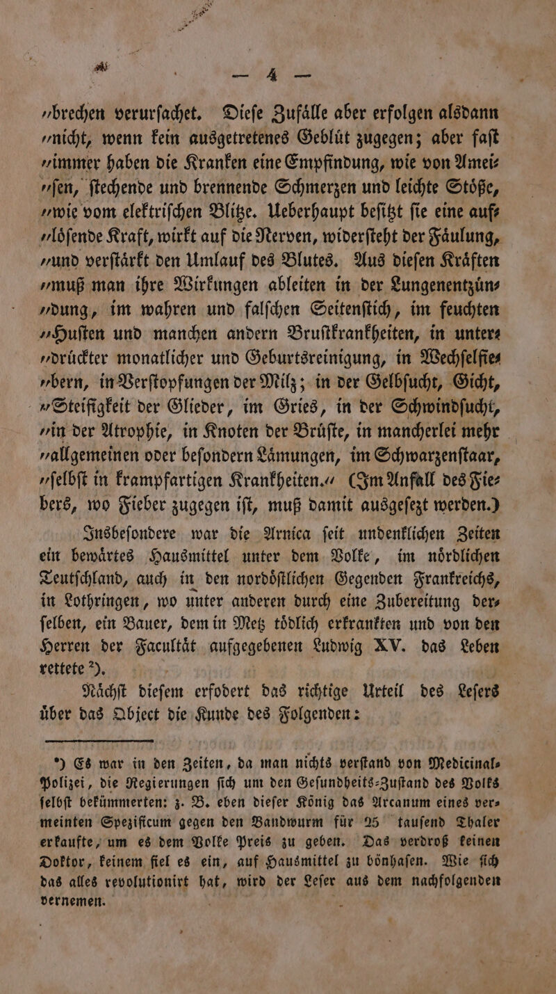 „ 8 N 7 — 4 — „brechen verurſachet. Dieſe Zufaͤlle aber erfolgen alsdann „nicht, wenn kein ausgetretenes Gebluͤt zugegen; aber faſt „immer haben die Kranken eine Empfindung, wie von Amei⸗ fen, ſtechende und brennende Schmerzen und leichte Stoͤße, „wie vom elektriſchen Blitze. Ueberhaupt beſitzt ſie eine auf⸗ yloͤſende Kraft, wirkt auf die Nerven, widerſteht der Faͤulung, ‚and verſtaͤrkt den Umlauf des Blutes. Aus dieſen Kräften „muß man ihre Wirkungen ableiten in der Lungenentzuͤn⸗ „dung, im wahren und falſchen Seitenſtich, im feuchten „Huſten und manchen andern Bruſtkrankheiten, in unters „druͤckter monatlicher und Geburtsreinigung, in Wechfelfies „bern, in Verſtopfungen der Milz; in der Gelbſucht, Gicht, Steifigkeit der Glieder, im Gries, in der Schwindſucht, „in der Atrophie, in Knoten der Bruͤſte, in mancherlei mehr „allgemeinen oder beſondern Laͤmungen, im Schwarzenſtaar, „ſelbſt in krampfartigen Krankheiten.“ (Im Anfall des Fie⸗ bers, wo Fieber zugegen iſt, muß damit ausgeſezt werden.) Insbeſondere war die Arnica ſeit undenklichen Zeiten ein bewaͤrtes Hausmittel unter dem Volke, im nördlichen Teutſchland, auch in den nordoͤſtlichen Gegenden Frankreichs, in Lothringen, wo unter anderen durch eine Zubereitung der⸗ ſelben, ein Bauer, dem in Metz toͤdlich erkrankten und von den Herren der Facultaͤt aufgegebenen Ludwig XV. das Leben rettete). a Naͤchſt dieſem erfodert das richtige Urteil des eeſers über das Qbject die Kunde des Folgenden: ) Es war in den Zeiten, da man nichts verſtand von Medicinals Polizei, die Regierungen ſich um den Geſundheits-Zuſtand des Volks ſelbſt bekümmerten: z. B. eben dieſer König das Arcanum eines vers meinten Spezificum gegen den Bandwurm für 25 tauſend Thaler er kaufte, um es dem Volke Preis zu geben. Das verdroß keinen Doktor, keinem fiel es ein, auf Hausmittel zu bönhaſen. Wie ſich das alles revolutionirt hat, wird der Leſer aus dem nachfolgenden vernemen. 5 f