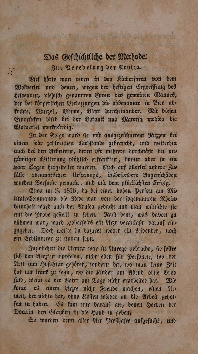 Das Geſchichtliche der Methode: Zur Veredelung der Arnica. Viel hoͤrte man reden in den Kinderjaren von dem Wolverlei und denen, wegen der heftigen Ergreiffung des Leidenden, viehiſch genannten Euren des gemeinen Mannes, der bei koͤrperlichen Verlezzungen die obbenannte in Bier ab⸗ kochte, Wurzel, Blume, Blatt durcheinander. Mit diefen Eindruͤcken blieb bei der Botanik und Materia medica die Wolverlei merkwürdig. | In der Folge ward fie mit ausgezeichnetem Nuzzen bei einem ſehr zahlreichen Viehſtande gebraucht, und weiterhin auch bei den Arbeitern, deren oft mehrere durchnaͤßt bei un⸗ guͤnſtiger Witterung ploͤtzlich erkrankten, immer aber in ein Paar Tagen hergeſtellet wurden. Auch auf allerlei audere Zus fälle rheumatiſchen Urſprungs, insbeſondere Augenſchaͤden wurden Vein gemacht, und mit dem gluͤcklichſten Erfolg. Etwa im J. 1826, da bei einer hohen Perſon am Mi⸗ litair⸗Commando die Rede war von der ſogenaunten Rhein⸗ blindheit ward auch der Arnica gedacht und man wuͤnſchte ſie auf die Probe geſtellt zu ſehen. Nach dem, was davon zu ruͤhmen war, ward Hoherſeits ein Arzt veranlaßt darauf ein⸗ zugehen. Doch wollte im Lazaxet weder ein Leidender, noch ein Erblindeter zu finden ſeyn. Inzwiſchen die Arnica war in Anrege che fie folfte ſich den Aerzten empfelen, nicht eben für Perſonen, wo der Arzt zum Hof⸗Etat gehoͤret, ſondern da, wo man keine Zeit hat um krank zu ſeyn, wo die Kinder am Abend ohne Brod ſind, wenn es der Vater am Tage nicht erarbeitet hat. Wie konte es einem Arzte nicht Freude machen, einen Ar⸗ men, der nichts hat, ohne Koſten wieder an die Arbeit gehol⸗ fen zu haben. Es kam nur darauf an, denen Herren der Doctrin den Glauben in die Hand zu geben | So wurden denn aller Art Preßhafte aufgeſucht, und