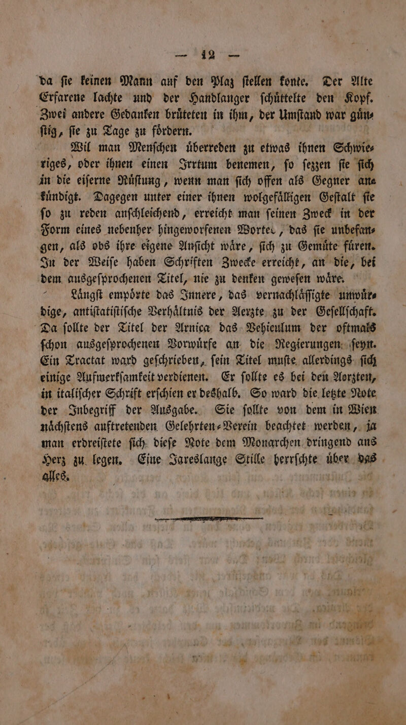 — da ſie keinen Mann auf den Plaz ſtellen konte. Der Alte Erfarene lachte und der Handlanger ſchüͤttelte den Kopf. Zwei andere Gedanken bruͤteten in ihm, der W war ginn ſtig, fie zu Tage zu fördern. | Wil man Menſchen überreden zu etwas ihnen Schwie⸗ riges, oder ihnen einen Irrtum benemen, ſo ſezzen ſie ſich in die eiſerne Ruͤſtung, wenn man ſich offen als Gegner an⸗ kuͤndigt. Dagegen unter einer ihnen wolgefaͤlligen Geſtalt fie fo zu reden anſchleichend, erreicht man feinen Zweck in der Form eines nebenher hingeworfenen Wortes, das fie unbefan⸗ gen, als obs ihre eigene Anſicht waͤre, ſich zu Gemüte fuͤren. In der Weiſe haben Schriften Zwecke erreicht, an die, bei dem ausgeſprochenen Titel, nie zu denken geweſen waͤre. KLuaͤngſt empoͤrte das Innere, das vernachlaͤſſigte unwuͤr⸗ dige, antiſtatiſtiſche Verhältnis der Aerzte zu der Geſellſchaft. Da ſollte der Titel der Arnica das Vehieulum der oftmals ſchon ausgeſprochenen Vorwuͤrfe an die Regierungen ſeyn. Ein Tractat ward geſchrieben, ſein Titel muſte allerdings ſich einige Aufmerkſamkeit verdienen. Er ſollte es bei den Aerzten, in italiſcher Schrift erſchien er deshalb. So ward die letzte Note der Inbegriff der Ausgabe. Sie ſollte von dem in Wien nachſtens auftretenden Gelehrten⸗Verein beachtet werden, ja man erdreiſtete ſich dieſe Note dem Monarchen dringend ans Herz zu legen. Eine Jareslange Stille herrſchte uͤber das alles. 4