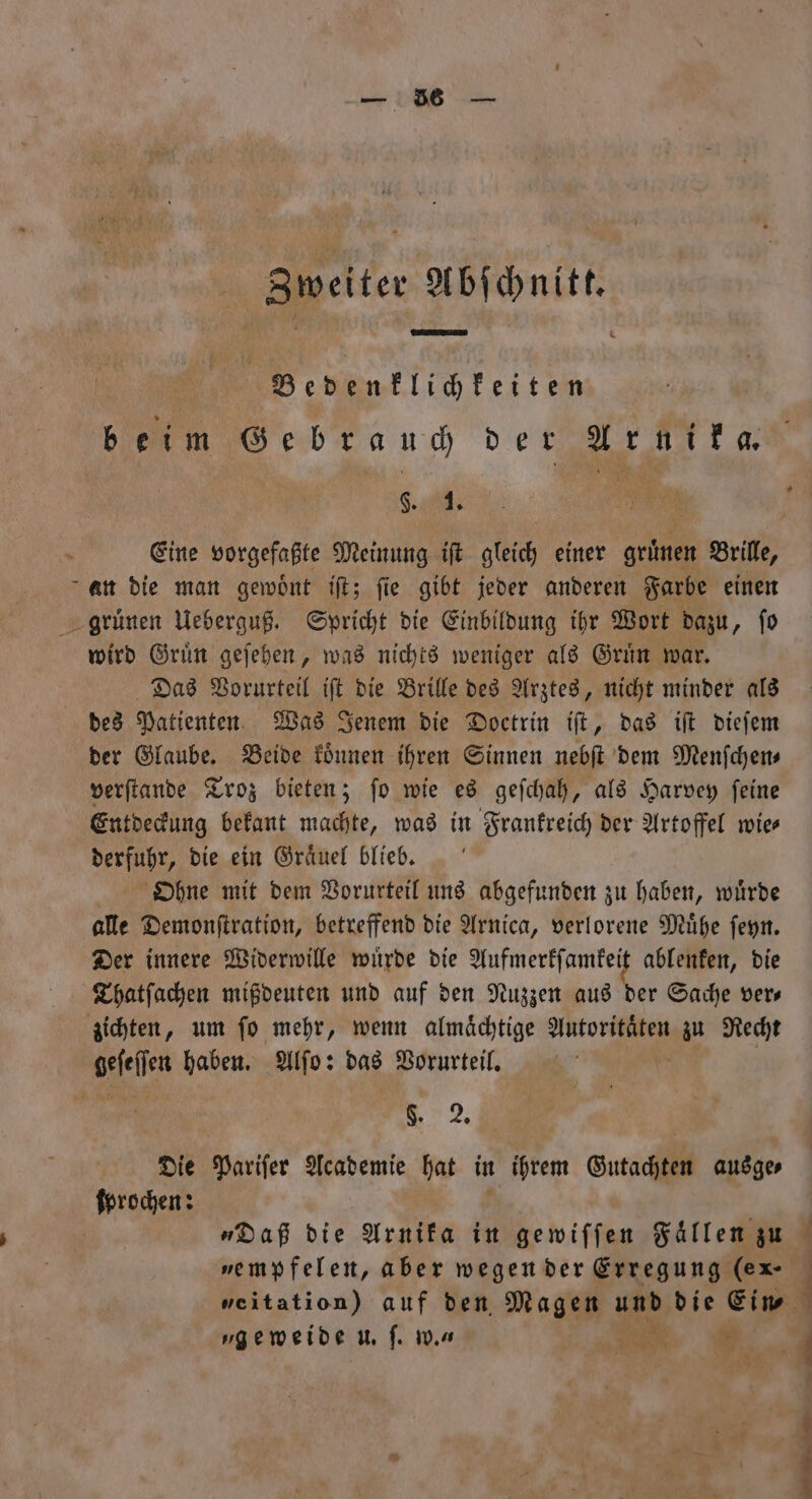 nr Zweiter Abſchnitt. | | Bedenklichkeiten beim Gebrauch der Arnika. Sl; 9 an die man gewoͤnt iſt; fie gibt jeder anderen Farbe einen gruͤnen Ueberguß. Spricht die Einbildung ihr Wort dazu, ſo wird Gruͤn geſehen, was nichts weniger als Gruͤn war. Das Vorurteil iſt die Brille des Arztes, nicht minder als des Patienten Was Jenem die Doctrin iſt, das iſt dieſem der Glaube. Beide koͤnnen ihren Sinnen nebſt dem Menſchen⸗ verſtande Troz bieten; ſo wie es geſchah, als Harvey ſeine Entdeckung bekant machte, was in Frankreich der Artoffel wie derfulr, die ein Graͤuel blieb. Ohne mit dem Vorurteil uns abgefunden zu haben, wuͤrde alle Demonſtration, betreffend die Arnica, verlorene Muͤhe ſeyn. Der innere Widerwille wuͤrde die Aufmerkſamkeit ablenken, die Thatſachen mißdeuten und auf den Nuzzen aus der Sache vers zichten, um ſo mehr, wenn almaͤchtige eee zu Recht heſeſſen haben. Alſo: das Vorurteil. 2. Die Pariſer Academie hat in ihrem Gutachten ausge⸗ forschen: „empfelen, aber wegen der Erregung (ex- „geweide u. ſ. w. Ben 8