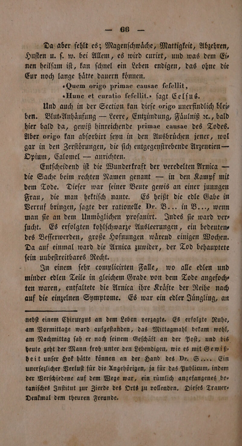 — 8688 — Da aber fehlt es; Magenſchwaͤche, Mattigkeit, Abzehren, Huſten u. ſ. w. bei Allem, es wird curirt, und was dem Eis nen heilſam iſt, kan ſchnel ein Leben endigen, das ohne die Cur noch lange haͤtte dauern koͤnnen. «Quem origo primae causae ſefellit, «Hune et curatio fefellit.» jagt Celſus.“ Und auch in der Section kan dieſe origo unerfindlich blei⸗ ben. Blut⸗Anhaͤufung — Leere, Entzuͤndung, Faͤulniß ꝛc., bald hier bald da, gewiß hinreichende primae causae des Todes. Aber origo kan abforbirt ſeyn in den Ausbruͤchen jener, wol gar in den Zerſtoͤrungen, die ſich entgegenſtrebende Arzeneien — Opium, Calomel — anrichten. Entſcheidend iſt die Wunderkraft der veredelten Arnica — die Sache beim rechten Namen genant — in den Kampf mit dem Tode. Dieſer war ſeiner Beute gewis an einer junngen Frau, die man hektiſch nante. Es heißt die edle Gabe in Verruf bringen, fagte der rationelle Dr. B... in B..., wenn man fie an dem Unmoͤglichen profanirt. Indes fie ward ver ſucht. Es erfolgten kohlſchwarze Ausleerungen, ein bedeuten⸗ Da auf einmal ward die Arnica zuwider, der Tod behauptete ſein unbeſtreitbares Recht. In einem ſehr complicirten Falle, wo alle edlen und minder edlen Teile in gleichem Grade von dem Tode angefoch⸗ ten waren, entfaltete die Arnica ihre Kraͤfte der Reihe nach auf die einzelnen Symptome. Es war ein edler Juͤngling, an nebſt einem Chirurgus an dem Leben verzagte. Es erfolgte Ruhe, am Vormittage ward aufgeſtanden, das Mittagmahl bekam wohl, heit unſer Hok hatte können an der Hand des Dr. S... Ein unerſezlicher Verluſt für die Angehörigen, ja für das Publicum, indem taniſches Inſtitut zur Zierde des Orts zu vollenden. Dieſes Trauer⸗ Denkmal dem theuren Freunde.