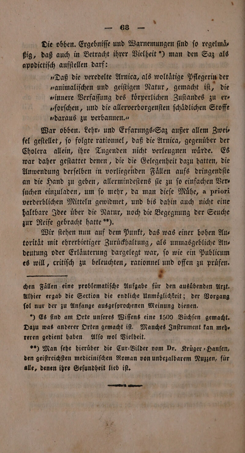 „ Die obben. Ergebniſſe und Warnemungen ſind fo regelmds ßig, daß auch in Betracht ihrer Vielheit *) man den Saz als apodictiſch aufſtellen darf: „Daß die veredelte Arnica, als woltaͤtige Pflegerin der „animaliſchen und geiſtigen Natur, gemacht ift, die „innere Verfaſſung des koͤrperlichen Zuſtandes zu er— „forſchen, und die allerverborgenſten ſchaͤdlichen Stoffe „daraus zu verbannen.“ War obben. Lehr⸗ und Erfarungs⸗Saz außer allem Zwei⸗ fel geſtellet, ſo folgte rationnel, daß die Arnica, gegenuͤber der Cholera allein, ihre Tugenden nicht verleugnen wuͤrde. Es war daher geſtattet denen, die die Gelegenheit dazu hatten, die Anwendung derſelben in vorliegenden Faͤllen aufs dringendſte an die Hand zu geben, allermindeſtens ſie zu ſo einfachen Ver⸗ ſuchen einzuladen, um ſo mehr, da man dieſe Muͤhe, a priori verderblichen Mitteln gewidmet, und bis dahin auch nicht eine haltbare Idee über die Natur, noch die Begegnung der Seuche zur Reife gebracht hatte“). Wir ſtehen nun auf dem Punkt, das was einer hoben Au⸗ torität mit ehrerbietiger Zuruͤckhaltung, als unmasgebliche An⸗ deutung oder Erlaͤuterung dargelegt war, ſo wie ein Publicum es will, critiſch zu beleuchten, rationnel und offen zu pruͤfen. chen Fallen eine problematiſche Aufgabe für den ausübenden Arzt. Alhier ergab die Section die endliche Unmöglichkeit; der Vorgang ſol nur der zu Anfange ausgeſprochenen Meinung dienen. ) Es find am Orte unſeres Wiſſens eine 1500 Büchſen gemacht. Dazu was anderer Orten gemacht iſt. Manches Inſtrument kan meh⸗ teren gedient haben Alſo wol Vielheit. | %) Man ſehe hierüber die Cur⸗Bilder vom Dr. Krüger »Hanfen, den geiſtreichſten mediciniſchen Roman von unbezalbarem Nuzzen, für alle, denen ihre Geſundheit lieb iſt. | — —