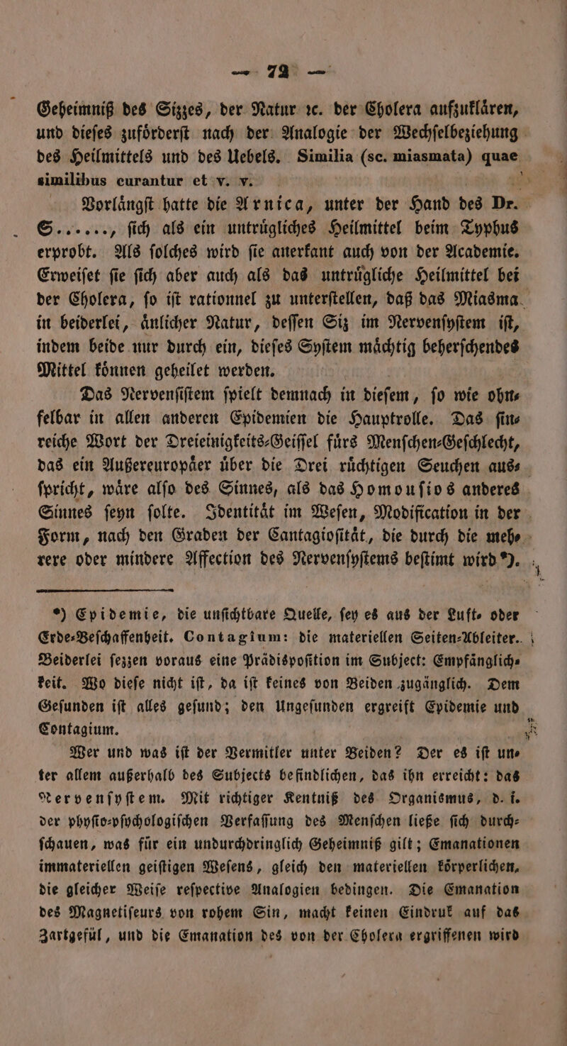 Geheimniß des Sizzes, der Natur ꝛc. der Cholera aufzuklaͤren, und dieſes zufoͤrderſt nach der Analogie der Wechſelbeziehung des Heilmittels und des Uebels. Similia (sc. mias mata) a similibus curantur et v. v. S. , ſich als ein untruͤgliches Heilmittel beim Typhus erprobt. Als ſolches wird ſie anerkant auch von der Academie. Erweiſet ſie ſich aber auch als das untruͤgliche Heilmittel bei in beiderlei, aͤnlicher Natur, deſſen Siz im Nervenſyſtem iſt, indem beide nur durch ein, dieſes Syſtem maͤchtig beherſchendes Mittel koͤnnen geheilet werden. | Das Nervenſiſtem ſpielt demnach in dieſem, ſo wie ohn⸗ felbar in allen anderen Epidemien die Hauptrolle. Das ſin⸗ reiche Wort der Dreieinigkeits⸗Geiſſel fuͤrs Menſchen-⸗Geſchlecht, ſpricht, wäre alſo des Sinnes, als das Homouſios anderes ) Epidemie, die unſichtbare Quelle, ſey es aus der Luft⸗ oder Beiderlei ſezzen voraus eine Prädispoſition im Subject: Empfäanglich⸗ keit. Wo dieſe nicht iſt, da iſt keines von Beiden zugänglich. Dem Geſunden iſt alles geſund; den Ungeſunden ergreift Epidemie und Contagium. Wer und was iſt der Vermitler unter Beiden? Der es iſt un⸗ ter allem außerhalb des Subjects befindlichen, das ihn erreicht: das MNervenſyſtem. Mit richtiger Kentniß des Organismus, d. i. der phyſio⸗pſychologiſchen Verfaſſung des Menſchen ließe ſich durd: ſchauen, was für ein undurchdringlich Geheimniß gilt; Emanationen immateriellen geiſtigen Weſens, gleich den materiellen koͤrperlichen, die gleicher Weiſe reſpective Analogien bedingen. Die Emanation des Magnetiſeurs von rohem Sin, macht keinen Eindruk auf das Zartgefül, und die Emanation des von der Cholera ergriffenen wird 55