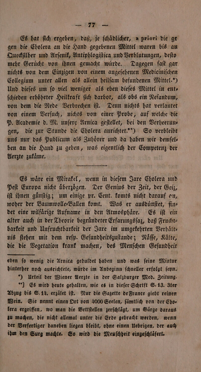 u HE. Es hat ſich ergeben, daß, je ſchaͤdlicher, a priori die ge gen die Cholera an die Hand gegebenen Mittel waren bis au Queckſilber und Arſenik, Antiphlogiſtica und Verblutungen, deſto mehr Geruͤcht von ihnen gemacht wuͤrde. Dagegen faſt gar nichts von dem Einzigen von einem angeſehenen Medieciniſchen Collegium unter allen als allein heilſam befundenen Mittel.“) Und dieſes um fo viel weniger als eben dieſes Mittel in ents ſchieden erhoͤheter Heilkraft ſich darbot, als obs ein Nefandum, von dem die Rede Verbrechen iſt. Denn nichts hat verlautet von einem Verſuch, nichts von einer Probe, auf welche die P. Academie d. M. unſere Arnica geſtellet, bei den Verheerun⸗ gen, die zur Stunde die Cholera anrichtet.“) So verbleibt uns nur das Publicum als Zuhoͤrer und da haben wir demſel— ben an die Hand zu geben, was eigentlich der Competenz der Aerzte zukaͤme. Es waͤre ein Mirakel, wenn in dieſem Jare Cholera und Peſt Europa nicht uͤberzoͤgen. Der Genius der Zeit, der Geiz, iſt ihnen guͤnſtig; um einige pr. Cent. komts nicht darauf on, woher der Baumwolle⸗Ballen komt. Was er ausduͤnſtet, fin⸗ det eine wilfaͤrige Aufname in den Atmosphaͤre. Es iſt ein alter auch in der Theorie begruͤndeter Erfarungsſaz, daß Frucht⸗ barkeit und Unfruchtbarkeit der Jare im umgekehrten Verhaͤlt⸗ nis ſtehen mit dem reſp. Geſundheitszuſtande; Naͤſſe, Kaͤlte, die die Vegetation krank machen, des Menſchen Geſundheit eben ſo wenig die Arnica geduldet haben und was ſeine Mixtur hinterher noch ausrichtete, würde im Anbeginn ſchneller erfolgt ſeyn. *) Urteil der Wiener Aerzte in der Salzburger Med. Zeitung. ] Es wird heute gehalten, wie es in dieſer Schrift S. 13. Zter Abzug bis S. 14. erzälet iſt. Nur die Gazette de France giebt reinen Wein. Sie nennt einen Ort von 4000 Seelen, ſaͤmtlich von der Cho⸗ lera ergriffen, wo man die Bettſtellen zerfchlägt, um Särge daraus zu machen, die nicht allemal unter die Erde gebracht werden, wenn der Verfertiger daneben liegen bleibt, ohne einen Uebrigen, der auch ihm den Surg machte. So wird die Meuſchheit eingeſchlaͤfert.