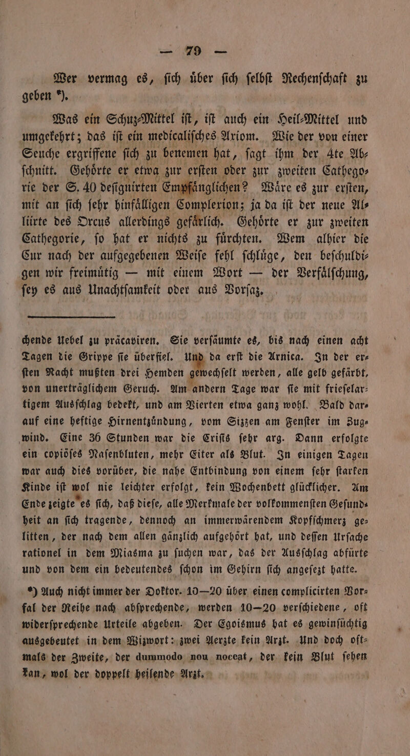 Wer vermag es, fich über ſich ſelbſt Decenfhaft zu geben *). Was ein Schu Mittel ik, iſt auch ein Heil⸗Mittel und umgekehrt; das iſt ein medicaliſches Axiom. Wie der von einer Seuche ergriffene fi ſich zu benemen hat, ſagt ihm der Ate Ab⸗ ſchnitt. Gehoͤrte er etwa zur erſten oder zur zweiten Cathego⸗ rie der S. 40 deſignirten Eimpfänglichen ? Waͤre es zur erſten, mit an ſich ſehr hinfaͤlligen Complerion; ja da iſt der neue Al⸗ lürte des Orcus allerdings gefaͤrlich. Gehoͤrte er zur zweiten Cathegorie, ſo hat er nichts zu fürchten. Wem alhier die Cur nach der aufgegebenen Weiſe fehl ſchluͤge, den beſchuldi— gen wir freimuͤtig — mit einem Wort — der Verfaͤlſchung, ſey es aus Unachtſamkeit oder aus Vorſaz. chende Uebel zu präcaviren. Sie verſäumte es, bis nach einen acht Tagen die Grippe fie überfiel. Und da erſt die Arnica. In der ers ſten Nacht mußten drei Hemden gewechſelt werden, alle gelb gefärbt, von unerträglichem Geruch. Am andern Tage war fie mit frieſelar— figem Ausſchlag bedekt, und am Vierten etwa ganz wohl. Bald dar— auf eine heftige Hirnentzuͤndung, vom Sizzen am Fenſter im Zug⸗ wind. Eine 36 Stunden war die Criſis ſehr arg. Dann erfolgte ein copiöſes Naſenbluten, mehr Eiter als Blut. In einigen Tagen war auch dies vorüber, die nahe Entbindung von einem ſehr ſtarken Kinde iſt wol nie leichter erfolgt, kein Wochenbett glücklicher. Am Ende zeigte es ſich, daß dieſe, alle Merkmale der volkommenſten Geſund⸗ heit an ſich tragende, dennoch an immerwärendem Kopfſchmerz ges litten, der nach dem allen gänzlich aufgehört hat, und deſſen Urſache rationel in dem Miasma zu ſuchen war, das der Ausſchlag abfürte und von dem ein bedeutendes ſchon im Gehirn ſich angeſezt hatte. e) Auch nicht immer der Doktor. 10 —20 über einen complicirten Vor⸗ fal der Reihe nach abſprechende, werden 10-20 verſchiedene, oft widerſprechende Urteile abgeben. Der Egoismus hat es gewinſüchtig ausgebeutet in dem Wizwort: zwei Aerzte kein Arzt. Und doch oft⸗ mals der Zweite, der dummodo nou noceat, der kein Blut ſehen kan, wol der doppelt heilende Arzt.