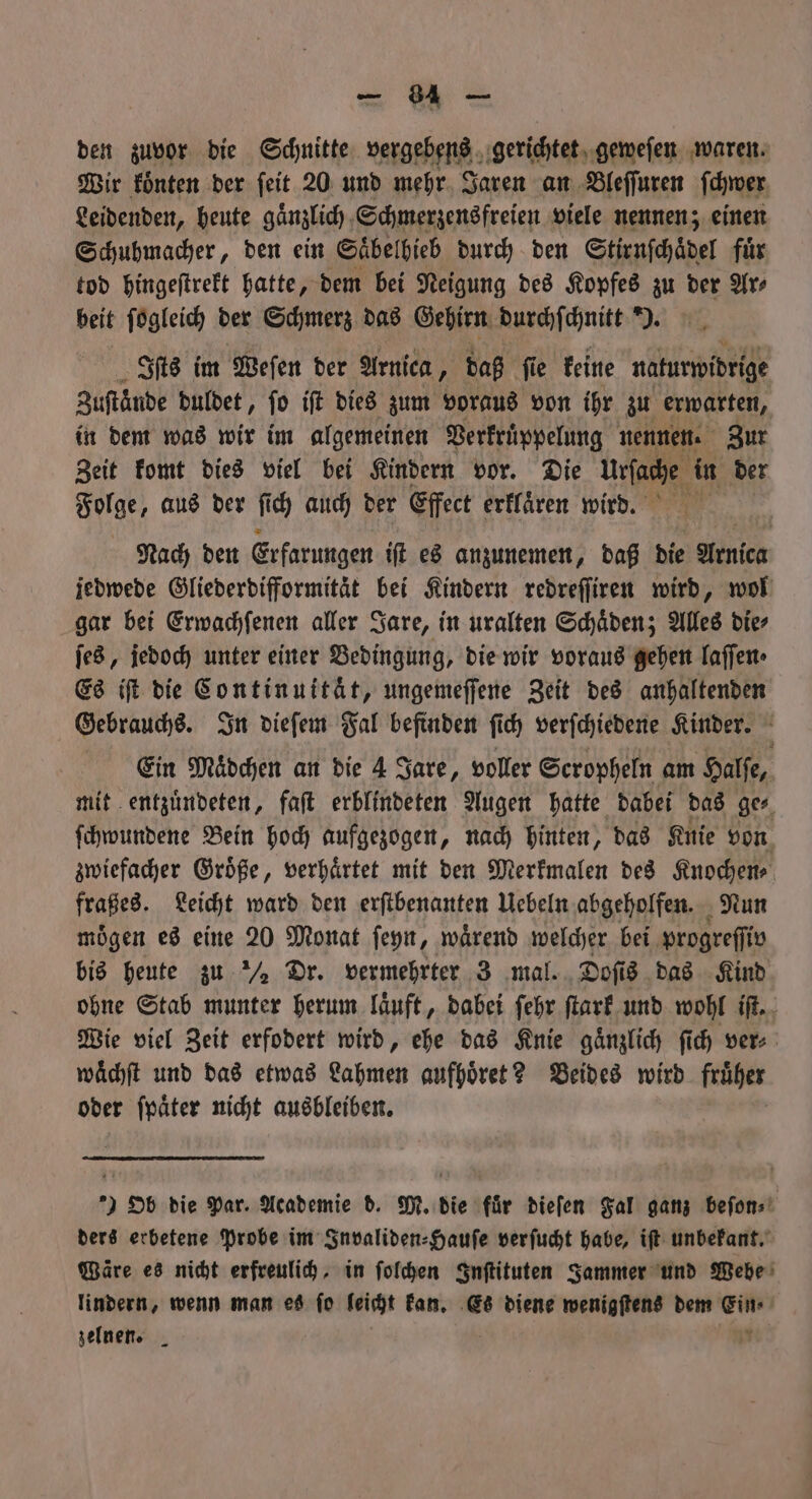 den zuvor die Schnitte vergebens gerichtet geweſen waren. Wir koͤnten der ſeit 20 und mehr Jaren an Bleſſuren ſchwer Leidenden, heute gaͤnzlich Schmerzensfreien viele nennen; einen Schuhmacher, den ein Saͤbelhieb durch den Stirnſchaͤdel für tod hingeſtrekt hatte, dem bei Neigung des Kopfes zu der Ar⸗ beit ſogleich der Schmerz das Gehirn durchſchnitt ). Iſts im Weſen der Arnica, daß ſie keine naturwidrige Zuftände duldet, fo iſt dies zum voraus von ihr zu erwarten, in dem was wir im algemeinen Berfrüppelung nennen. Zur Zeit komt dies viel bei Kindern vor. Die 15 in der Folge, aus der ſich auch der Effect erklaͤren wird. Nach den Erfarungen iſt es anzunemen, daß die Arnlea jedwede Gliederdifformitaͤt bei Kindern redreſſiren wird, wol gar bei Erwachſenen aller Jare, in uralten Schaͤden; Alles die⸗ ſes, jedoch unter einer Bedingung, die wir voraus gehen laſſen⸗ Es iſt die Continuitaͤt, ungemeſſene Zeit des anhaltenden Gebrauchs. In dieſem Fal befinden ſich verſchiedene Kinder. Ein Mädchen an die 4 Jare, voller Scropheln am Halſe, mit entzuͤndeten, faſt erblindeten Augen hatte dabei das ge⸗ ſchwundene Bein hoch aufgezogen, nach hinten, das Knie von zwiefacher Groͤße, verhaͤrtet mit den Merkmalen des Knochen⸗ fraßes. Leicht ward den erſtbenanten Uebeln abgeholfen. Nun mögen es eine 20 Monat ſeyn, wärend welcher bei progreſſiv bis heute zu ½ Dr. vermehrter 3 mal. Doſi 5 das Kind ohne Stab munter herum laͤuft, dabei ſehr ſtark und wohl iſt. Wie viel Zeit erfodert wird, ehe das Knie gaͤnzlich ſich ver⸗ waͤchſt und das etwas Lahmen aufhoͤret? Beides wird früher oder ſpaͤter nicht ausbleiben. ) Ob die Par. Academie d. M. die für dieſen Fal ganz beſon⸗ ders erbetene Probe im Invaliden⸗Hauſe verſucht habe, iſt unbekant. Wäre es nicht erfreulich, in ſolchen Inſtituten Sammer und Webe lindern, wenn man es fo leicht kan. Es diene wenigſtens dem Ein ⸗ zelnen. a 7