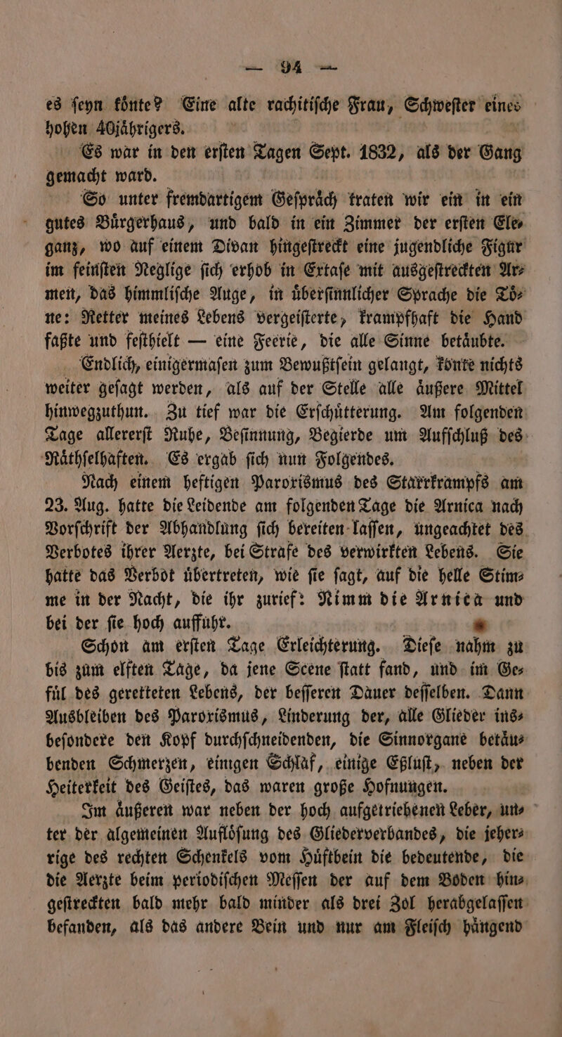 es ſeyn koͤnte? Eine alte rachitiſche Frau, Schweſter eines | hohen Adjährigerd. Es war in den erften Tagen Sept. 1832, als der Gang gemacht ward. So unter fremdartigem Geſpraͤch traten wir ein in ein gutes Buͤrgerhaus, und bald in ein Zimmer der erſten Ele⸗ ganz, wo auf einem Divan hingeſtreckt eine jugendliche Figur im feinſten Neglige ſich erhob in Extaſe mit ausgeſtreckten Ars 3 das himmliſche Auge, in uͤberſinnlicher Sprache die Toͤ⸗ : Retter meines Lebens vergeiſterte, krampfhaft die Hand 111 und feſthielt — eine Feerie, die alle Sinne betaͤubte. Endlich, einigermaſen zum Bewußtſein gelangt, konte nichts weiter geſagt werden, als auf der Stelle alle aͤußere Mittel hinwegzuthun. Zu tief war die Erſchuͤtterung. Am folgenden Tage allererſt Ruhe, Beſinnung, Begierde um Aufſchluß des Raͤthſelhaften. Es ergab ſich nun Folgendes. Nach einem heftigen Paroxismus des Starrkrampfs am 23. Aug. hatte die Leidende am folgenden Tage die Arnica nach Vorſchrift der Abhandlung ſich bereiten laſſen, ungeachtet des Verbotes ihrer Aerzte, bei Strafe des verwirkten Lebens. Sie hatte das Verbot uͤbertreten, wie ſie ſagt, auf die helle Stim⸗ me in der Nacht, die ihr zurief: Nimm die Arnica und bei der ſie hoch auffuhr. “ Schon am erften Tage Erleichterung. Dieſe nahm zu bis zum elften Tage, da jene Scene ſtatt fand, und im Ge⸗ fuͤl des geretteten Lebens, der beſſeren Dauer deſſelben. Dann Ausbleiben des Paroxismus, Linderung der, alle Glieder ins⸗ beſondere den Kopf durchſchneidenden, die Sinnorgane betaͤu⸗ benden Schmerzen, einigen Schlaf, einige Eßluſt, neben der Heiterkeit des Geiſtes, das waren große Hofnungen. Ä Im äußeren war neben der hoch aufgetriebenen Leber, uns ter der algemeinen Aufloͤſung des Gliederverbandes, die jeher⸗ rige des rechten Schenkels vom Huͤftbein die bedeutende, die die Aerzte beim periodiſchen Meſſen der auf dem Boden hin⸗ geſtreckten bald mehr bald minder als drei Zol herabgelaſſen befanden, als das andere Bein und nur am Fleiſch huͤngend