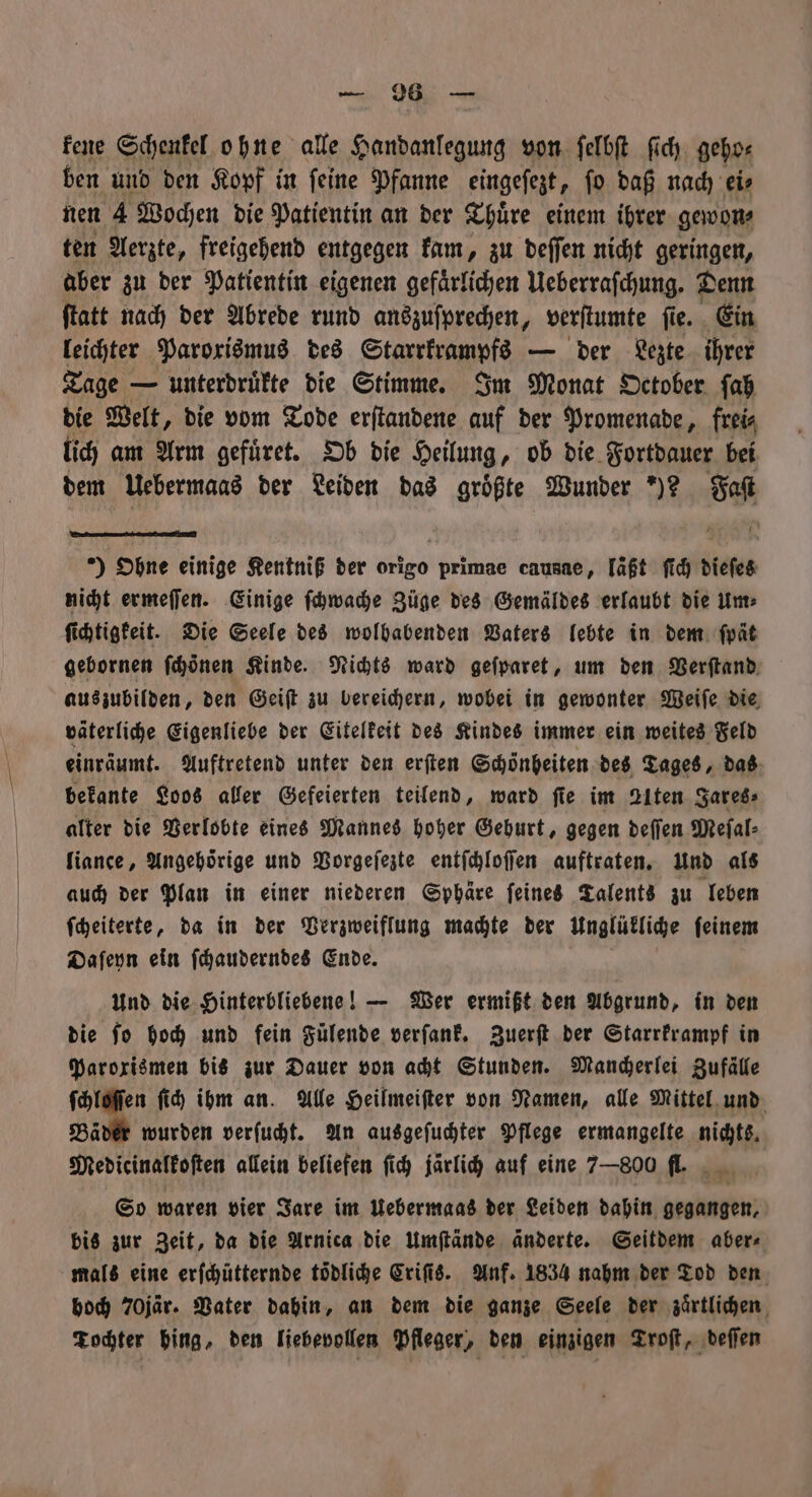 — |: — kene Schenkel ohne alle Handanlegung von ſelbſt ſich geho⸗ ben und den Kopf in ſeine Pfanne eingeſezt, ſo daß nach eis nen 4 Wochen die Patientin an der Thuͤre einem ihrer gewon⸗ ten Aerzte, freigehend entgegen kam, zu deſſen nicht geringen, aber zu der Patientin eigenen gefaͤrlichen Ueberraſchung. Denn ſtatt nach der Abrede rund anszuſprechen, verſtumte ſie. Ein leichter Paroxismus des Stani — der Lezte ihrer Tage — unterdruͤkte die Stimme. Im Monat October ſah die Welt, die vom Tode erſtandene auf der Promenade, frei⸗ lich am Arm gefüret. Ob die Heilung, ob die Fortdauer bei dem Uebermaas der Leiden das größte Wunder *)? Ss ) Ohne einige Kentniß der 8190 primae causae, läßt ſich dieſes nicht ermeſſen. Einige ſchwache Züge des Gemäldes erlaubt die Um: ſichtigkeit. Die Seele des wolbabenden Vaters lebte in dem ſpät gebornen ſchönen Kinde. Nichts ward gefparet, um den Verſtand auszubilden, den Geiſt zu bereichern, wobei in gewonter Weiſe die väterliche Eigenliebe der Eitelkeit des Kindes immer ein weites Feld einräumt. Auftretend unter den erſten Schönheiten des Tages, das bekante Loos aller Gefeierten teilend, ward fie im Alten Jares⸗ alter die Verlobte eines Mannes hoher Geburt, gegen deſſen Meſal⸗ liance, Angehörige und Vorgeſezte entſchloſſen auftraten. Und als auch der Plan in einer niederen Sphäre ſeines Talents zu leben ſcheiterte, da in der Verzweiflung machte der unglükliche ſeinem Daſeyn ein ſchauderndes Ende. Und die Hinterbliebene! — Wer ermißt den Abgrund, in den die fo hoch und fein Fülende verſank. Zuerſt der Starrkrampf in Paroxismen bis zur Dauer von acht Stunden. Mancherlei Zufälle I 9 ſich ihm an. Alle Heilmeifter von Namen, alle Mittel und Bäder wurden verſucht. An ausgeſuchter Pflege ermangelte nichts. Medicinalkoſten allein beliefen ſich järlich auf eine 7—800 fl. n So waren vier Jare im Uebermaas der Leiden dahin gegangen, bis zur Zeit, da die Arnica die umſtände änderte. Seitdem aber⸗ mals eine erſchütternde tödliche Criſis. Anf. 1834 nahm der Tod den voch 70jär. Vater dahin, an dem die ganze Seele der zaͤrtlichen Tochter hing, den liebevollen Pfleger, den einzigen Troſt, deſſen