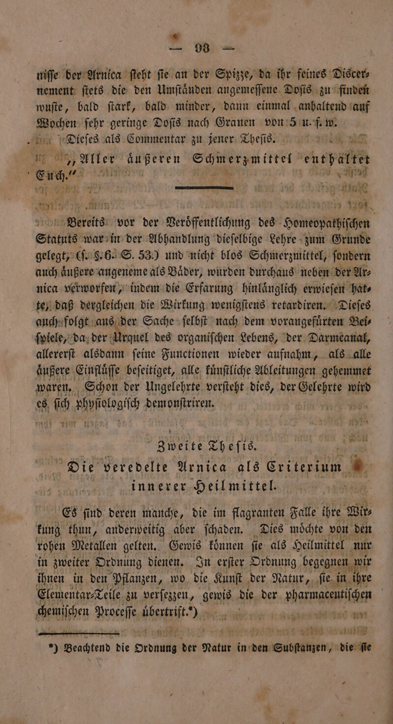 Me a, Dr - nement ſtets die den Umſtaͤnden angemeſſene Doſis zu finden wuſte, bald ſtark, bald minder, dann einmal anhaltend auf ge ſehr geringe Doſis nach Grauen eee w. ee als Commentar zu jener Thefis. man DR 1 Aller äußeren Säiergmittet entpäftet En Nie * i an 1 1. 185 7 Bereits vor der Veröffentlichung des Homepathiſchen Statuts war in der Abhandlung dieſelbige Lehre zum Grunde gelegt, (ſ. 6. 6. S. 53) und nicht blos Schmerzmittel, ſondern auch aͤußere angeneme als Baͤder, wurden durchaus neben der Ar⸗ nica verworfen, indem die Erfarung hinlaͤnglich erwieſen hat⸗ te, daß dergleichen die Wirkung wenigſtens retardiren. Dieſes auch folgt aus der Sache ſelbſt nach dem vorangefuͤrten Bei⸗ ſpiele, da der Ant des organischen Lebens, der Darmtanal, allererſt alsdann ſeine Functionen wieder aufnahm, als alle aͤußere Einfluͤſſe beſeitiget, alle kuͤnſtliche Ableitungen gehemmet waren. Schon der Ungelehrte verſteht dies, der eee wird 117 1 Wal Zweite Theſis. Die veredelte Arnica als 5 » innerer Heilmittel. Es find. deren manche, die im flagranten Falle ihre Wir⸗ kung thun, anderweitig aber ſchaden. Dies moͤchte von den rohen Metallen gelten. Gewis koͤnnen fi e als Heilmittel nur ihnen in den Pflanzen, wo die Kunſt der Natur, ſie in hre Elementar⸗Teile zu verſezzen, Hie die der »harmacentilgen | 7 100 zuin 9 Beachtend bie pen: der Natur in: den e ee die fie