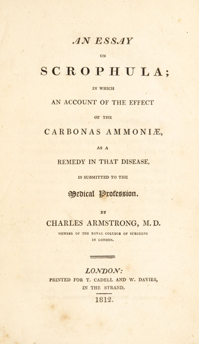 AN ESSAY ON SCROPHULA IN WHICH AN ACCOUNT OF THE EFFECT OF THE CARBONAS AMMONIA AS A REMEDY IN THAT DISEASE, IS SUBMITTED TO THE metrical Profession. BY CHARLES ARMSTRONG, M.D. MEMBER OF THE ROYAL COLLEGE OF SURGEONS IN LONDON. LONDON: PRINTED FOR T. CADELL AND W. DAVIES, IN THE STRAND. 1812.