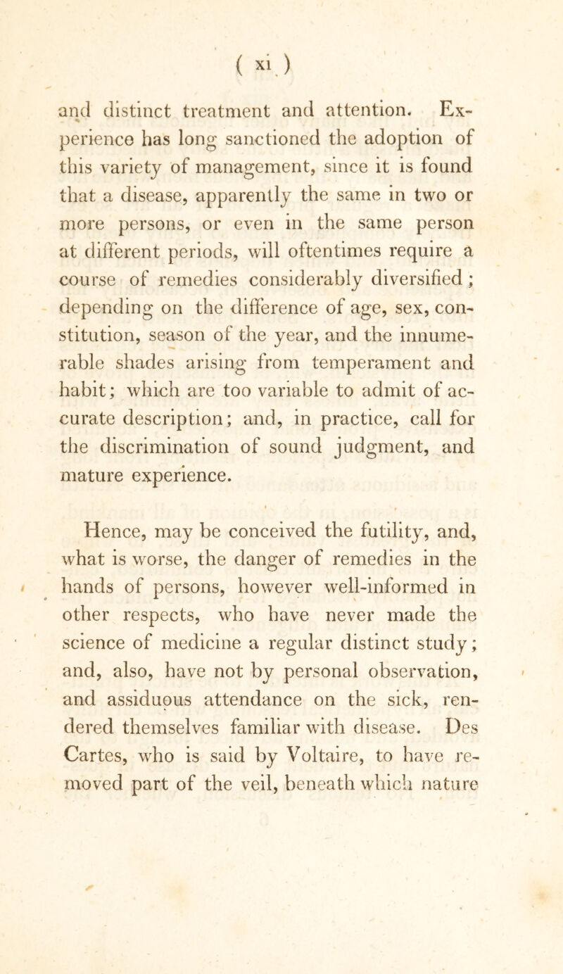 and distinct treatment and attention. Ex- % ' perience has long sanctioned the adoption of this variety of management, since it is found that a disease, apparently the same in two or more persons, or even in the same person at different periods, will oftentimes require a course of remedies considerably diversified; depending on the difference of age, sex, con- stitution, season of the year, and the innume- rable shades arising from temperament and habit; which are too variable to admit of ac- curate description; and, in practice, call for the discrimination of sound judgment, and mature experience. * ;» ♦ Hence, may be conceived the futility, and, what is worse, the danger of remedies in the hands of persons, however well-informed in other respects, who have never made the science of medicine a regular distinct study; and, also, have not by personal observation, and assiduous attendance on the sick, ren- dered themselves familiar with disease. Des Cartes, who is said by Voltaire, to have re- moved part of the veil, beneath which nature