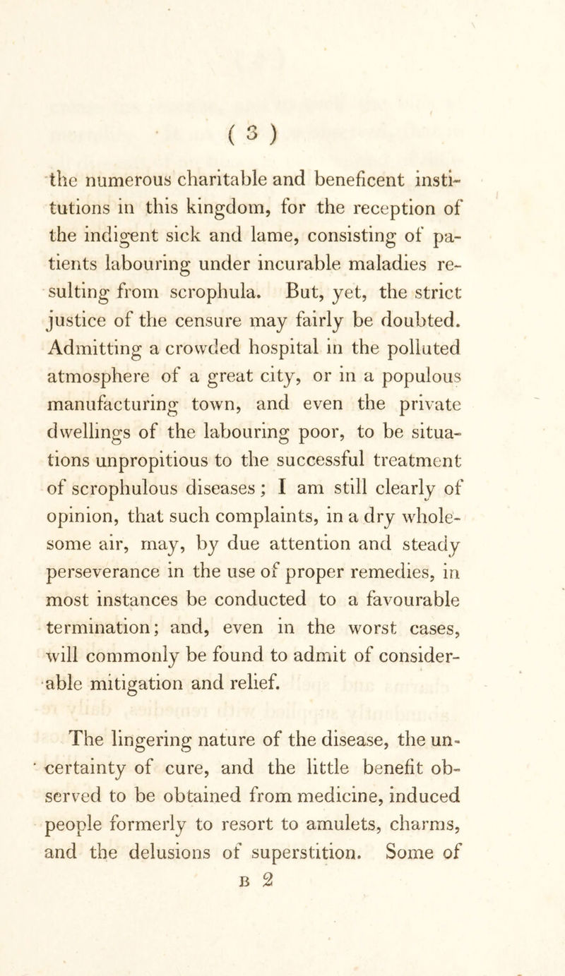 the numerous charitable and beneficent insti- tutions in this kingdom, for the reception of the indigent sick and lame, consisting of pa- tients labouring under incurable maladies re- sulting from scrophula. But, yet, the strict justice of the censure may fairly be doubted. Admitting a crowded hospital in the polluted atmosphere of a great city, or in a populous manufacturing town, and even the private dwellings of the labouring poor, to be situa- tions unpropitious to the successful treatment of scrophulous diseases; I am still clearly of opinion, that such complaints, in a dry whole- some air, may, by due attention and steady perseverance in the use of proper remedies, in most instances be conducted to a favourable termination; and, even in the worst cases, will commonly be found to admit of consider- able mitigation and relief. The lingering nature of the disease, the un» * certainty of cure, and the little benefit ob- served to be obtained from medicine, induced people formerly to resort to amulets, charms, and the delusions of superstition. Some of b 2