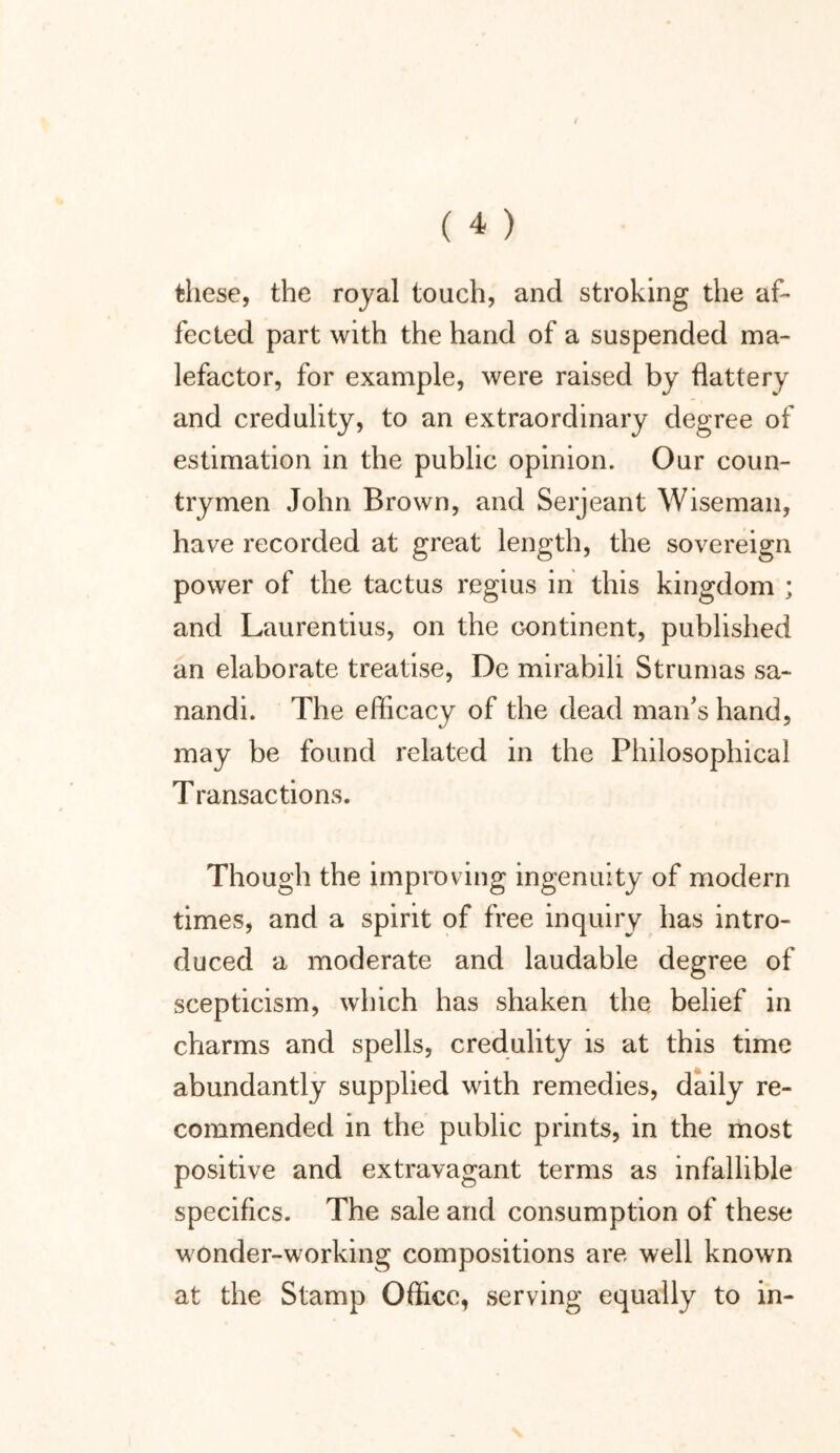 these, the royal touch, and stroking the af- fected part with the hand of a suspended ma- lefactor, for example, were raised by flattery and credulity, to an extraordinary degree of estimation in the public opinion. Our coun- trymen John Brown, and Serjeant Wiseman, have recorded at great length, the sovereign power of the tactus regius in this kingdom ; and Laurentius, on the continent, published an elaborate treatise, De mirabili Strumas sa- nandi. The efficacy of the dead man's hand, may be found related in the Philosophical Transactions. Though the improving ingenuity of modern times, and a spirit of free inquiry has intro- duced a moderate and laudable degree of scepticism, which has shaken the belief in charms and spells, credulity is at this time abundantly supplied with remedies, daily re- commended in the public prints, in the most positive and extravagant terms as infallible specifics. The sale and consumption of these wonder-working compositions are well known at the Stamp Office, serving equally to in-