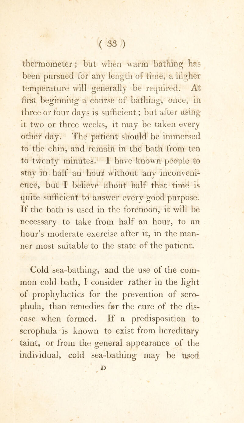 thermometer; but when warm bathing has been pursued for any length of time, a higher temperature will generally be required. At first beginning a course of bathing, once, in three or four days is sufficient; but after using it two or three weeks, it may be taken every other day. The patient should be immersed to the chin, and remain in the bath from ten to twenty minutes. I have known people to stay in. half an hour without any inconveni- ence, but I believe about half that time is quite sufficient to answer every good purpose. If the bath is used in the forenoon, it will be necessary to take from half an hour, to an hour’s moderate exercise after it, in the man- ner most suitable to the state of the patient. Cold sea-bathing, and the use of the com- mon cold bath, I consider rather in the light of prophylactics for the prevention of scro- phula, than remedies for the cure of the dis- ease when formed. If a predisposition to scrophula is known to exist from hereditary taint, or from the general appearance of the individual, cold sea-bathing may be used D