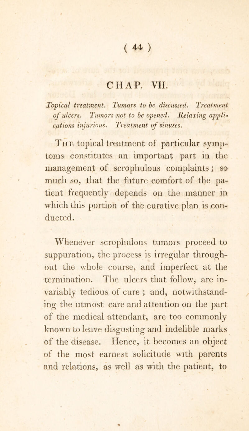 CHAP. VII. Topical treatment. Tumors to be discussed. Treatment of ulcers. Tumors not to be opened. Relaxing appli- cations injurious. Treatment of sinuses. The topical treatment of particular symp- toms constitutes an important part in the management of scrophulous complaints; so much so, that the future comfort of the pa- tient frequently depends on the manner in which this portion of the curative plan is con- ducted. \ Whenever scrophulous tumors proceed to suppuration, the process is irregular through- out the whole course, and imperfect at the termination. The ulcers that follow, are in- variably tedious of cure ; and, notwithstand- ing the utmost care and attention on the part of the medical attendant, are too commonly known to leave disgusting and indelible marks of the disease. Hence, it becomes an object of the most earnest solicitude with parents and relations, as well as with the patient, to