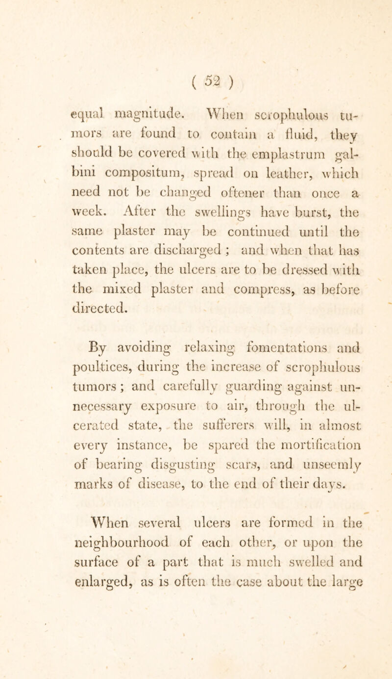 equal magnitude. When scvophulous tu- mors are found to contain a fluid, they should be covered with the emplastrum gal- bini compositum, spread on leather, which need not be changed oftener than once a week. After the swellings have burst, the same plaster may be continued until the contents are discharged ; and when that has taken place, the ulcers are to be dressed with the mixed plaster and compress, as before directed. By avoiding relaxing fomentations and poultices, during the increase of scrophulous tumors ; and carefully guarding against un- necessary exposure to air, through the ul- cerated state, the sufferers will, in almost every instance, be spared the mortification of bearing disgusting scars, and unseemly marks of disease, to the end of their days. When several ulcers are formed in the neighbourhood of each other, or upon the surface of a part that is much swelled and enlarged, as is often the case about the large