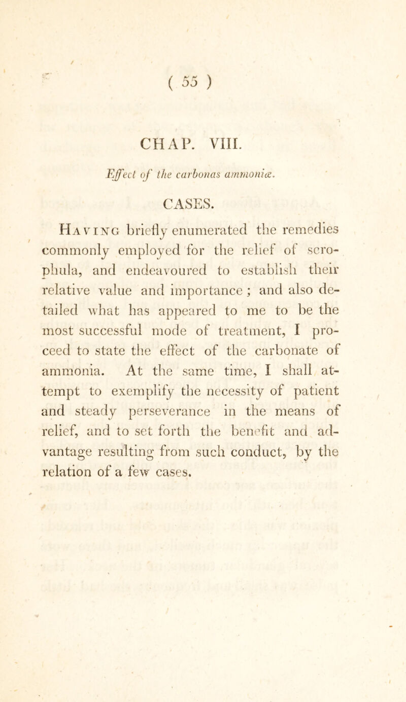 CHAP. VIII. Effect of the carbonas ammonia. CASES. Ha ving briefly enumerated the remedies commonly employed for the relief of scro- phula, and endeavoured to establish their relative value and importance; and also de- tailed what has appeared to me to be the most successful mode of treatment, I pro- ceed to state the effect of the carbonate of ammonia. At the same time, I shall at- tempt to exemplify the necessity of patient and steady perseverance in the means of relief, and to set forth the benefit and ad- vantage resulting from such conduct, by the relation of a few cases.