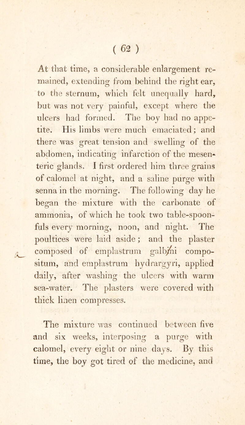 At that time, a considerable enlargement re- mained, extending from behind the right ear, to the sternum, which felt unequally hard, but was not very painful, except where the ulcers had formed. The boy had no appe- tite. His limbs were much emaciated; and there was great tension and swelling of the abdomen, indicating infarction of the mesen- teric glands, 1 first ordered him three grains of calomel at night, and a saline purge with senna in the morning. The following day he began the mixture Math the carbonate of ammonia, of which he took two table-spoon- fuls every morning, noon, and night. The poultices wrere laid aside; and the plaster composed of emplastrum galb/ni compo- situm, and emplastrum hydrargyn, applied daily, after washing the ulcers with warm sea-water. The plasters were covered with thick linen compresses. The mixture wras continued between five and six weeks, interposing a purge with calomel, every eight or nine days. By this time, the boy got tired of the medicine, and