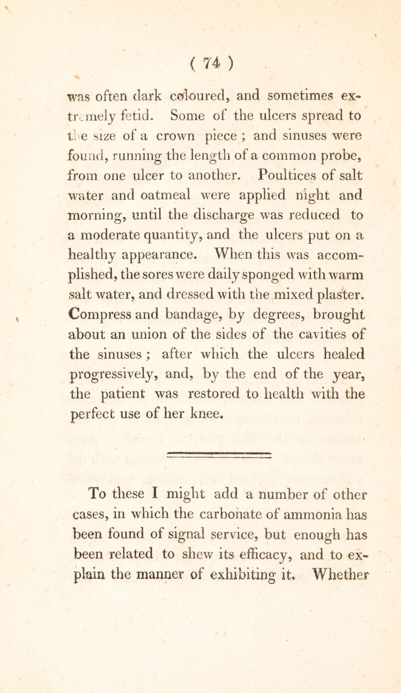 \ was often dark coloured, and sometimes ex- tremely fetid. Some of the ulcers spread to tee size of a crown piece; and sinuses were found, running the length of a common probe, from one ulcer to another. Poultices of salt water and oatmeal were applied night and morning, until the discharge was reduced to a moderate quantity, and the ulcers put on a healthy appearance. When this was accom- plished, the sores were daily sponged with warm salt water, and dressed with the mixed plaster. Compress and bandage, by degrees, brought about an union of the sides of the cavities of the sinuses; after which the ulcers healed progressively, and, by the end of the year, the patient was restored to health with the perfect use of her knee. To these I might add a number of other cases, in which the carbonate of ammonia has been found of signal service, but enough has been related to shew its efficacy, and to ex- plain the manner of exhibiting it. Whether