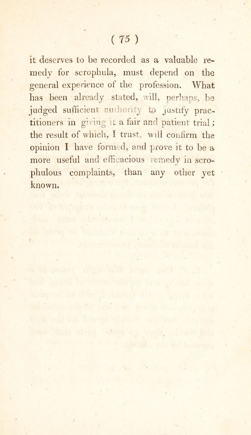 it deserves to be recorded as a valuable re« medy for scrophula, must depend on the general experience of the profession. What has been already stated, will, perhaps, be judged sufficient authority to justify prac- titioners in giving it a fair and patient trial; the result of which, I trust, will confirm the opinion I have formed, and prove it to be a more useful and efficacious remedy in scro- phulous complaints, than any other yet x .known. 9 \