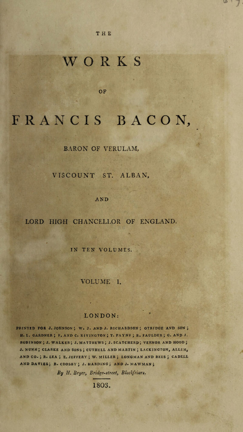 THE WORKS t OF FRANCIS BACON, BARON OF VERULAM, VISCOUNT ST. ALBAN. AND LORD HIGH CHANCELLOR OF ENGLAND. IN TEN VOLUMES. VOLUME L LONDON: PBINTED FOR J. JOHNSON ; W. J. AND J. RICHARDSON; OTRIDGE AND SON; II. L. GARDNER ; F. AND C. RIVINGTON ; T. PAYNF J R. FAULDER ; G. AND J. ROBINSON ; J. WALKER ; J. MATTHEWS ; J. SCATCHERD; VERNOR AND HOOD ; J. NUNN ; CLARKE AND SONS ; CUTHELL AND MARTIN ; LACKINGTON, ALLEN, AND CO. ; R. LEA ; E. JEFFERY ; W. MILLER ; LONG.MAN AND REES J CADELL AND DAVIES; B. CROSBY ; J. HARDING; ANDJ. MAWMANJ By H. BryeVy Bridge-streety BlacJcfriars. 1803