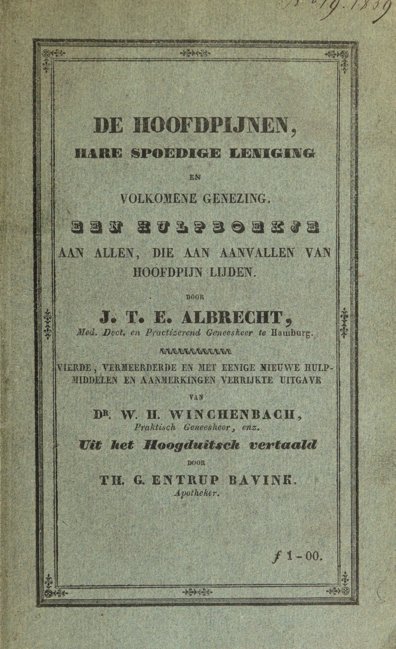 DE MOOFDPIJNEK, irnnm ^poëdioe: umtGiMGr VOLROMENE GENEZING AAN ALLEN, DIE AAN AANVALLEN VAN HOOFDPIJN LIJDEN. DOOR J. T. E. ALBRECHT, Med^ Doctt én Pfacfizerend Geneeskeer te ^^lERBE , TEElffiEERDERDE ES MET EESïGE MIEEWE HUI MIDDEtES EN AASIERRINGÉN TERRIJKTE UITGAVE DB, W. H. WINCHENBACH, PraMisch Geneesheer, enz. Uit Jket Moogäuit^eh vevtuaXü ,DOOR ' / ■■ ■ . ■ i; TH. G. ENTRÜP BAVINK. A'poiheMr.