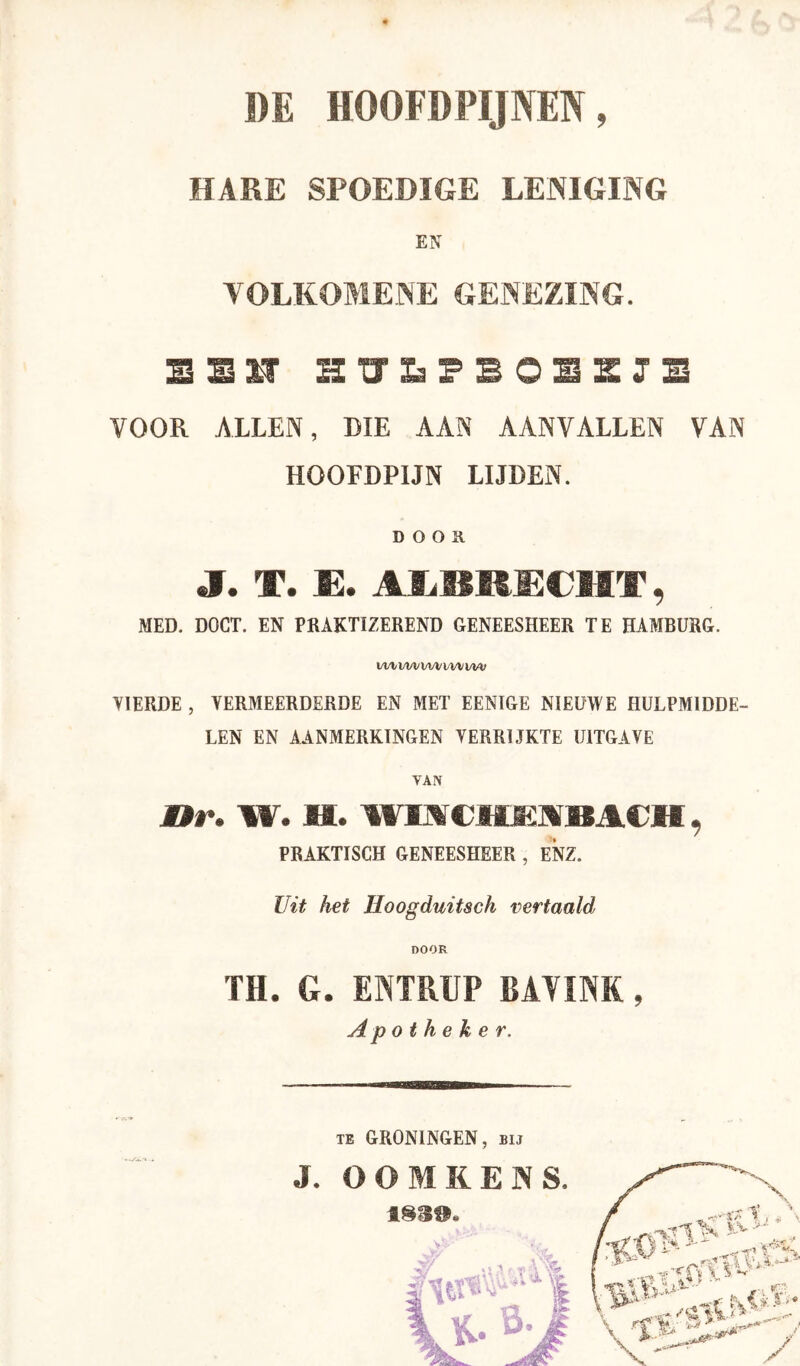 HARE SPOEDIGE LENIGING EN VOLKOMENE GENEZING. SSM JB VOOR ALLEN, DIE AAN AANVALLEN VAN HOOFDPIJN LIJDEN. D o o a J. T. IE. AlilSM£€MT, MED. DOCT. EN PBAKTIZEREND GENEESHEER TE HAMBURG. Vl/llAA/lM/VWl/M; VIERDE , VERMEERDERDE EN MET EENIGE NIEUWE HULPMIDDE- LEN EN AANMERKINGEN VERRIJKTE UITGAVE VAN nr. W. H. WIMCMJSJVBACH, PRAKTISCH GENEESHEER , ENZ. Uit het Hoogduitsch vertaald DOOR TH. G. ENTRUP BAVINK, Apotheker. J. TE GRONINGEN, bij OOMKENS. ISä».