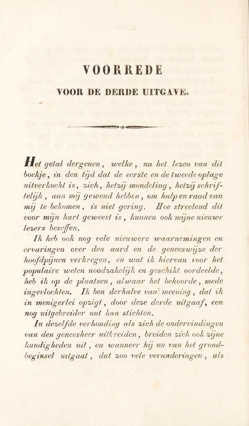 VOOR DE DERDE UITGAVE. Het getal der'genen, welke , na het lezen van dit hoekje, in den tijd dat de eer'sie en de tweede oplage uitverkocht is, zich, hetzij mondeling , hetzij schrif- telijk , aan mij gewend hebben , om hidp en raad va;n mij te bekomen , is niet gering^ Hoe streelend dit voor mijn hart geweest is, kunnen ook mijne nieuwe lezers beseffen. Ik heb ook nog vele nieuwere waarnemingen en ervaringen over den aard en de geneeswijze der hoofdpijnen verkregen ^ en waf ik hierwan voor' hei popidaire weten noodzakelijk en geschikt oordeelde ^ heb ik op de plaatsen , alwaar het behoorde, mede ingevlochten. Ik ben derhalve van' meening , dat ik in menigerlei opzigt, door deze derde uitgaaf^ een nog uitgebreider nut kan stichten. In dezelfde verhouding als zich de ondervindingen van den geneesheer uith reiden , breiden zich ook zijne kundigheden uit , en wanneer hij nu van het grond- beginsel uitgaat, dat zoo vele veranderingen , als