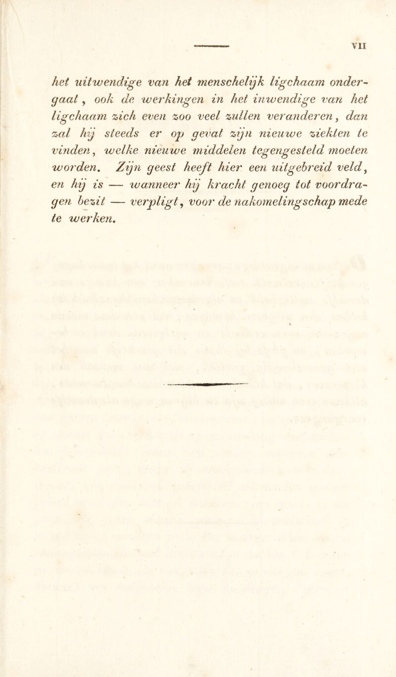 het uitwendige van het menschelijk ligchaam onder- gaat , ook de werkingen in het inwendige van het ligchaam %ieh even %oo veel zullen veranderen, dan zal hij steeds er op gevat zijn nieuwe ziekten te vinden, welke nieuwe middelen tegengesteld moeten worden. Zijn geest heeft hier een uitgehreid veld, en hij is — wanneer hij kracht genoeg tot voordra- gen bezit — verpligt, voor de nakomelingschap mede te werken.