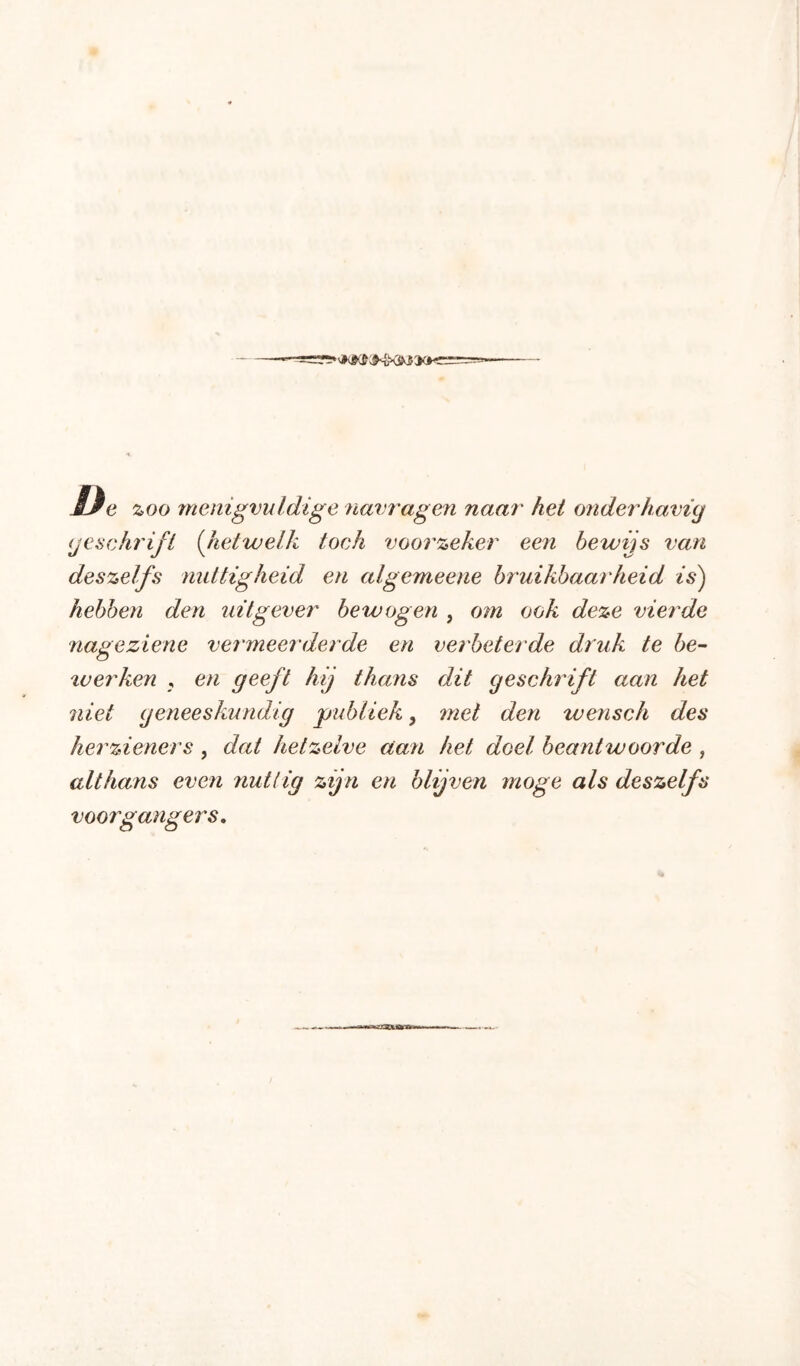 Ue zoo menigvuldige navragen naar hei onderhavïy (jeschrifi (hetwelk toch voorzeker een bewijs van deszeifs nuttigheid en algemeene bruikbaarheid is) hebben den uitgever bewogen , om ook deze vierde nageziene vermeerderde en verbeterde druk te 6e- tverken , en geeft hij thans dit geschrift aan het niet geneeskundig 'publiek, met den wensch des herzieners , dat hetzelve aan het doel beantwoorde , althans even nuttig zijn en blijven moge als deszelfs voorgangers.
