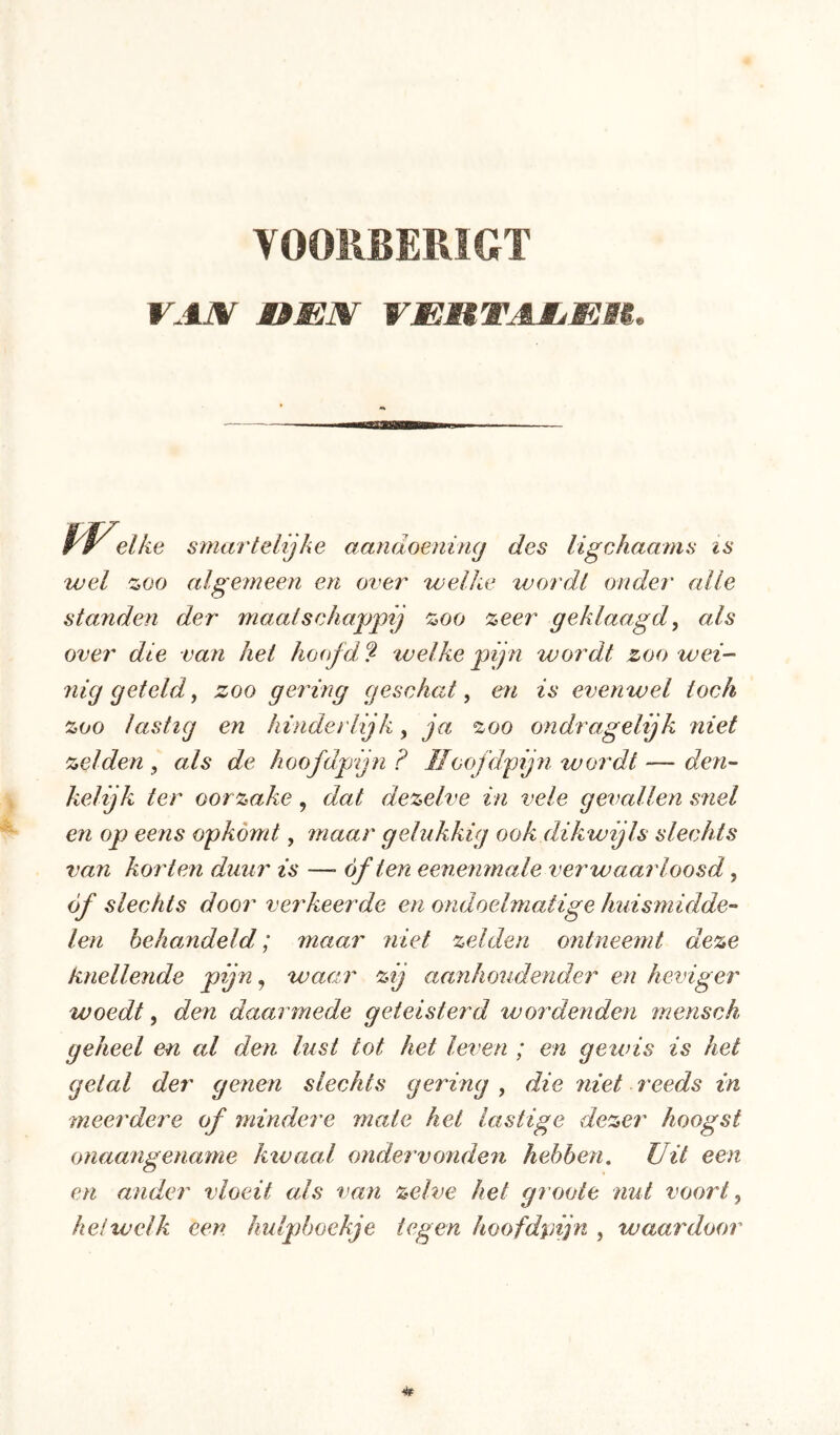 YOORBERÏGT VAJ%f OmX VmRTAJLMBi. elke smartelijke aandoening des ligchaams is wel zoo algemeen en over welke wordt onder alle standen der maatschappij zoo zeer geklaagd, als over die van hei hoofde welke pijn wordt zoo wei- 7iig geteld, zoo gering geschat^ en is evenwel toch zoo lastig en hinderlijk, ja zoo ondragelijk niet zelden^ als de hoofdpijn? IIoofdpijn wordt—den-- kelijk ter oor zake , dat dezelve in vele gevallen snel en op eens opkomt, maar gelukkig ook dikwijls slechts van koi'ten duur is —■ óf ten eenenmale verwaarloosd ^ óf slechts dooi' verkeerde en ondoelmatige huismidde- len hehaMdeld; maar niet zelden ontneemt deze knellende pijn^ waar zij aanhoudender en heviger woedt, den daarmede geteisterd wordenden mensch geheel en al den lust tot het leven ; en gewis is het getal der genen slechts gering , die niet reeds in meerdere of mindere mate hei lastige dezer hoogst onaangename kivaal ondervonden hebben. Uit een en ander vloeit als van zelve het groote nut voort ^ heiwelk een hulpboekje tegen hoofd%njn , waardoor