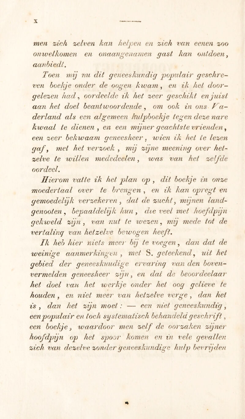men 'ziek zelven kan helpen en zich van eenen zoo onwelkomen en onaangenanien gast kan ontdoen, aanbiedt. Toen mij mi dit geneeskundig populair geschre- ven hoekje onder de oogen kwam , en ik het door- gelezen had., oordeelde ik het zeer geschikt en juist aan het doel beantwoordende , om ook in ons Va- derland als een algemeen hulpboekje tegen deze nare kwaal te dienen , en een mijner geachts te vrienden, een zeer bekwaam aeneesheer, wien ik het te lezen gaf, met het verzoek , mij zijne meerling over het- zelve te willen mededeelen, was van het zelfde oordeel. Hierom vatte ik het plan op , dit boekje in onze moedertaal over te brengen , en ik kan opregt en gemoedelijk verzekeren , dat de zucht, mijnen land- genooten, bepaaldelijk lam , die veel met hoefdpijn gekweld zijn , van nut ie wezen, mij mede tot de vertaling van hetzelve bewogen heeft. Ik heb hier niets meer' bij te voegen, dan dat de weinige aanmerkingen , met S. geteekenduit het gebied der geneeskuudige ervaring van den boven- vermelden geneesheer zijn, en dat de beoordeelaar het doel van het werkje onder het oog gelieve te houden , en niet meer van hetzelve vcrge , dan het is , dan het zijn moet: — een niet geneeskundig, eenpopidair en toch systematisch behandeld geschrift, een boekje, waardoor men zelf de oorzaken zijner hoofdgnjn op het spoor komen en in vele gevallen zich van dezelve zonder geneeskundige hulp bevrijden