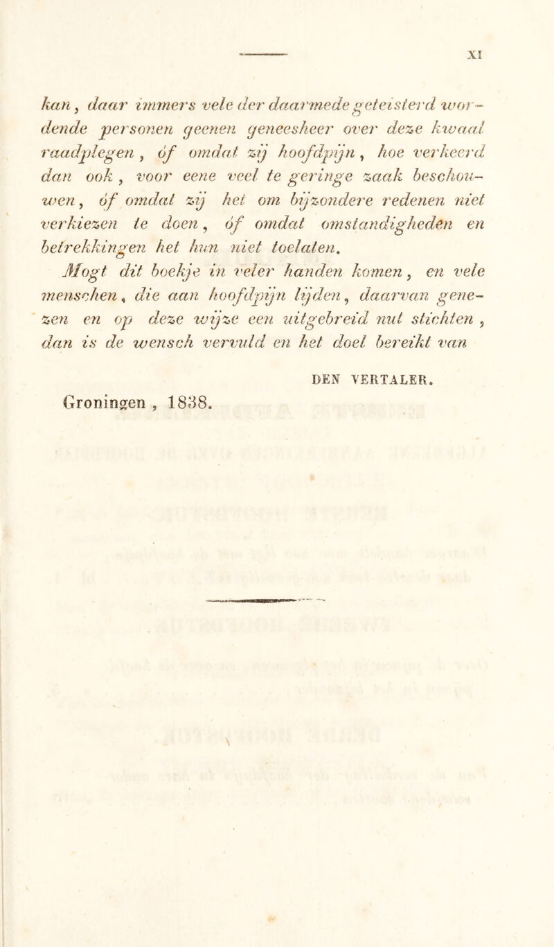 kan ^ daal' immers vele der daarmede geteisterd xvor- dende jpersonen geenen geneesheer over deze ktvaal raadplegen , óf omdat zij hoofdpijn , hoe verkeerd dan ook , voor eene veel te geringe zaak beschou- wen , óf omdat zij hei om bijzondere redenen niet verkiezen ie doen, óf omdat omstandigheden en betrekkingen het hun niet toelaten, o Mögt dit boekje in veler handen komen, en vele menschen, die aan hoofdjnjn lijden, daarvan gene- zen en op deze wijze een idtgebreid nut stichten , dan is de wensch vervuld en het doel bereikt van DEN XERTALER. Groningen , 1838.