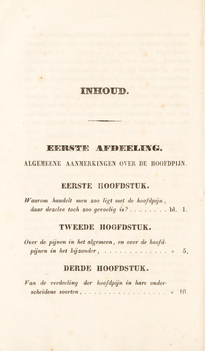 INHOÜB. ALGEMEENE AANMERKINGEN OVER DE HOOFDPIJN. EERSTE HOOFDSTUK. Waarom handelt men zoo ligt met de hoofdpijn, daar dezelve toch zoo gevoelig is? bl. 1. TWEEDE HOOFDSTUK. Over de pijnen in het algemeen, en over de hoofd- pijnen in het bijzonder, » 5, BEDDE HOOFDSTUK. Van de verdeeling der hoofdpijn in hare onder-