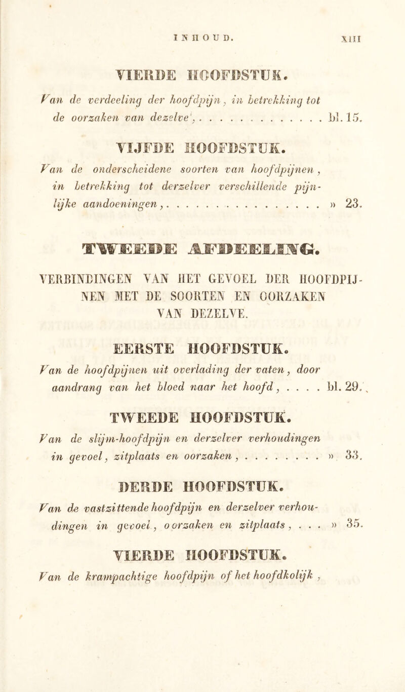 VIERDE HOOFDSTEM, f^an de vcrdcelmg der hoofdpijn, in betrekking tot de oorzaken van dezelve', jjl. 15. VIJFDE HOOFDSTEK. Van de onderscheidene soorten van hoofdpijnen , in betrekking tot derzelver verschillende pijn- lijke aandoeningen » 23. VERBINEINGEN VAN HET GEVOEL DER HOOFDPIJ- NEN MET DE SOORTEN EN OORZAKEN VAN DEZELVE. EERSTE HOOFDSTUK. Van de hoofdpijnen uit overlading der vatefi y door aandrang van het bloed 7iaar het hoofd, .... bl. 29., TWEEDE HOOFDSTUK. Van de slijm-hoofdpijn en derzelver verhoudingen in gevoel, zitplaats en oorzaken, » 33. DERDE HOOFDSTUK. Van d^ V ast zittende hoofdpijn en derzelver verhou- dingeti in gevoel, oorzaken en zitplaats, ...» 35. VIERDE HOOFDSTUK. Van de krampachtige hoofdpjn of het hoofdkolijk ,