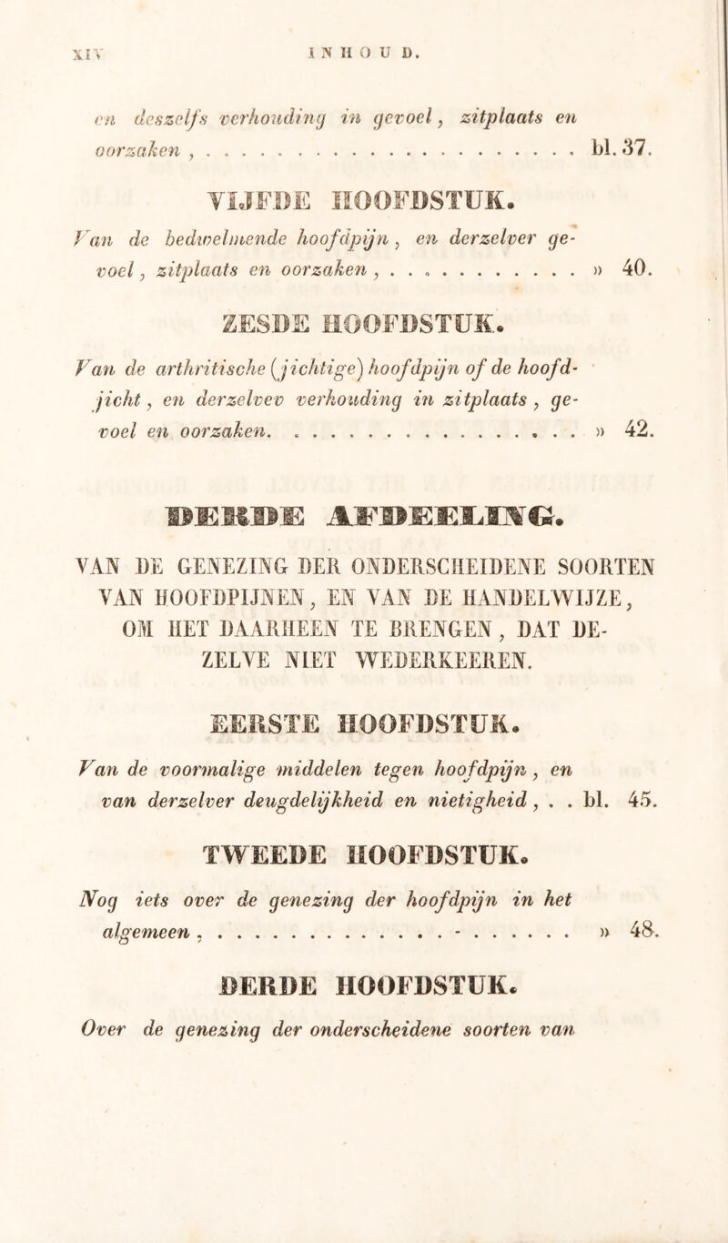 cn dcszelfs verhouding in gevoel, zitplaats en oorzahen , bl. 37 YiJF.I)E HOOFDSTUK. f an de bedwelmende hoofdpijn, en derzelver ge- voel , zitplaats en oorzaken , . . )) 40. ZESDE HOOFDSTUK. Van de arthritische [jichtige) hoof dpijn of de hoof d- ' jicht, cn derzelvev verhouding in zitplaats , ge- voel en oorzaken » 42. VAN 1)E GENEZING DER ONDERSCHEIDENE SOORTEN VAN HOOEDPIJNEN, EN VAN DE HANDELWIJZE, OM HET DAARHEEN TE BRENGEN , DAT DE- ZELVE NIET WEDERKEEREN. EEÏlSTE HOOFDSTUK. Van de voormalige middelen tegen hoofdpijn, en van derzelver deugdelijkheid en nietigheid, . . bl. 45. TWEEDE HOOFDSTUK. IVog iets over de genezing der hoofdpijn in het algemeen - » 48. DERDE HOOFDSTUK. Over de genezing der onderscheidene soorten van