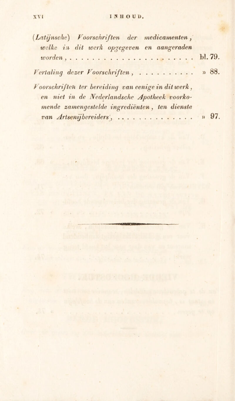 {Lntijnsche) Voorschriften der medicamenten, welke in dit toerk opgegeven en aangeraden wordefi, bl. 79 Vertaling dezer Voorschriften, )> 88 Voorschriften ter bereiding vaneenige inditwerk, en niet in de Nederlandsche Apotheek voorko- mende zamengestelde ingrediënten, ten dienste van Artsenijbereiders', »97