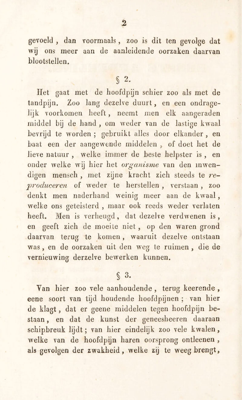 gevoeld , dan voormaals, zoo is dit ten gevolge dat wij ons meer aan de aanleidende oorzaken daarvan blootstellen. § 2. Het gaat met de hoofdpijn schier zoo als met de tandpijn. Zoo lang dezelve duurt, en een ondrage- lijk voorkomen heeft, neemt men elk aangeraden middel bij de hand , om Aveder van de lastige kAvaal bevrijd te worden ; gebruikt alles door elkander , en baat een der aangewende middelen , of doet het de lieve natuur , welke immer de beste helpster is , en onder Avelke Avij hier het organisme van den inAven- digen mensch , met zijne kracht zich steeds te re- jprodueeren of Aveder te herstellen , verstaan , zoo denkt men naderhand weinig meer aan de kAvaal, Avelke ons geteisterd , maar ook reeds weder verlaten heeft. Men is verheugd, dat dezelve verdAvenen is, en geeft zich de moeite niet , op den waren grond daarvan terug te komen, Avaaruit dezelve ontstaan was, en de oorzaken uit den weg te ruimen , die de vernieuAving derzelve bcAverken kunnen. § 3. Yan hier zoo vele aanhoudende , terug keerende , eene soort van tijd houdende hoofdpijnen ; van hier de klagt, dat er geene middelen tegen hoofdpijn be- slaan , en dat de kunst der geneesheeren daaraan schipbreuk lijdt; van hier eindelijk zoo vele kwalen, welke van de hoofdpijn haren oorsprong ontleenen , als gevolgen der zwakheid, welke zij te weeg brengt,