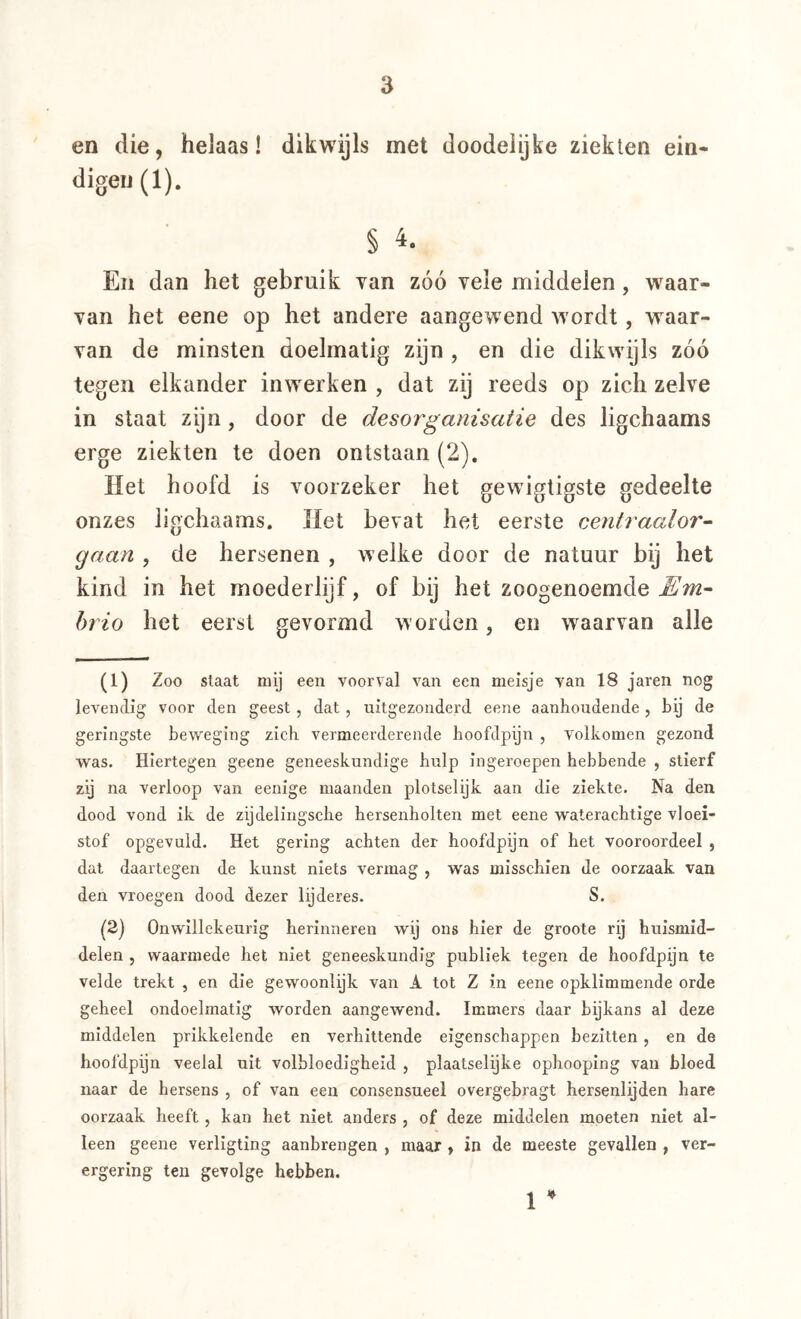 en die, helaas! dikwijls met doodelijke ziekten ein- digei)(l). § 4- En dan het gebruik van zóó vele middelen, waar- van het eene op het andere aangewend wordt, w^aar- van de minsten doelmatig zijn , en die dikwdjls zóó tegen elkander inwerken , dat zij reeds op zich zelve in staat zijn, door de desorganisatie des ligchaams erge ziekten te doen ontstaan (2), Het hoofd is voorzeker het gewigtigste gedeelte onzes ligchaams. Het bevat het eerste centraalor- gaan , de hersenen , welke door de natuur bij het kind in het moederlijf, of bij het zoogenoemde ^7^2- hj io het eerst gevormd w orden, en waarvan alle (1) Zoo staat mij een voorval van een meisje van 18 jaren nog levendig voor den geest, dat, uitgezonderd eene aanhoudende , bij de geringste beweging zich vermeerderende boofdpijn , volkomen gezond was. Hiertegen geene geneeskundige hulp ingeroepen hebbende , stierf zij na verloop van eenige maanden plotselijk aan die ziekte. Na den dood vond ik de zijdeliugscbe hersenholten met eene wateracbtige vloei- stof opgevuld. Het gering achten der hoofdpijn of het vooroordeel , dat daartegen de kunst niets vermag , was misschien de oorzaak van den vroegen dood dezer lijderes. S. (2) Onwillekeurig herinneren wij ons hier de groote rij huismid- delen , waarmede het niet geneeskundig publiek tegen de hoofdpijn te velde trekt , en die gewoonlijk van A tot Z in eene opklimmende orde geheel ondoelmatig worden aangewend. Immers daar bijkans al deze middelen prikkelende en verhittende eigenschappen bezitten, en de hoofdpijn veelal uit volbloedigheid , plaatselijke ophooping van bloed naar de hersens , of van een eonsensueel overgebragt hersenlijden hare oorzaak heeft, kan het niet anders , of deze middelen moeten niet al- leen geene verllgting aanbrengen , maar , in de meeste gevallen , ver- ergering ten gevolge hebben. 1