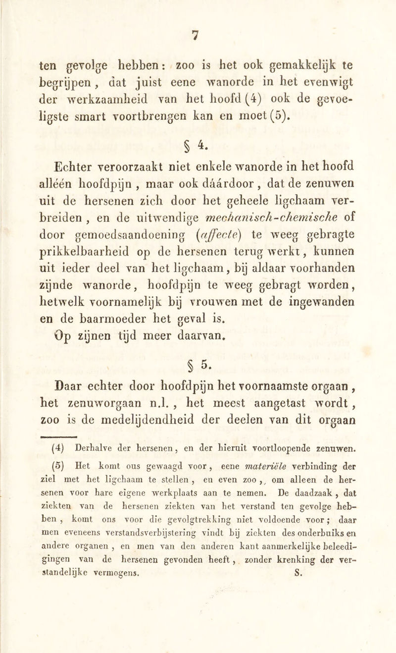 ten gevolge hebben: zoo is het ook gemakkelijk te begrypen , dat juist eene wanorde in het evenwigt der werkzaamheid van het hoofd (4) ook de gevoe- ligste smart voortbrengen kan en moet (5). § Echter veroorzaakt niet enkele wanorde in het hoofd alléén hoofdpijn , maar ook daardoor , dat de zenuwen uit de hersenen zich door het geheele ligchaam ver- breiden , en de uitwendige meohanisch-chemische of door gemoedsaandoening {affecAé) te weeg gebragte prikkelbaarheid op de hersenen terug werkt, kunnen uit ieder deel van het ligchaam, bij aldaar voorhanden zijnde wanorde, hoofdpijn te weeg gebragt worden, hetwelk voornamelijk bij vrouwen met de ingewanden en de baarmoeder het geval is. Op zijnen tijd meer daarvan, § 5. Daar echter door hoofdpijn het voornaamste orgaan , het zenuworgaan n.l. , het meest aangetast wordt, zoo is de medelijdendheid der deelen van dit orgaan (4) Derhalve der hersenen, en der hieruit voortloopende zenuwen. (5) Het komt ous gewaagd voor, eene materiële verbinding der ziel met het ligchaam te stellen , en even zoo om alleen de her- senen voor hare eigene werkplaats aan te nemen. De daadzaak , dat ziekten van de hersenen ziekten van het verstand ten gevolge heb- ben , komt ons voor die gevolgtrekking niet voldoende voor; daar men eveneens verstandsverbijstering vindt bij ziekten des onderbuiks en andere organen , en men van den anderen kant aanmerkelijke beleedi- glngen van de hersenen gevonden heeft, zonder krenking der ver- standelijke vermogens. S.